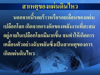 นอกจากนี้รอยร้าวหรือรอยเลื่อนของแผ่น
เปลือกโลก เกิดจากแรงอัดของพลังงานที่สะสม
อยู่ภายในเปลือกโลกมีมากขึ้น จนทาให้เกิดการ
เคลื่อนตัวอย่างฉับพลันซึ่งเป็นสาเหตุของการ
เกิดแผ่นดินไหว
 