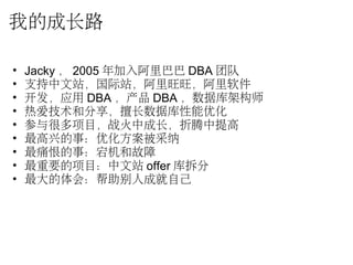 我的成长路
• Jacky ， 2005 年加入阿里巴巴 DBA 团队
• 支持中文站，国际站，阿里旺旺，阿里软件
• 开发，应用 DBA ，产品 DBA ，数据库架构师
• 热爱技术和分享，擅长数据库性能优化
• 参与很多项目，战火中成长，折腾中提高
• 最高兴的事：优化方案被采纳
• 最痛恨的事：宕机和故障
• 最重要的项目：中文站 offer 库拆分
• 最大的体会：帮助别人成就自己
 