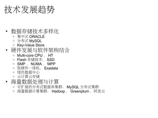 技术发展趋势
• 数据存储技术多样化
o 集中式 ORACLE
o 分布式 MySQL
o Key-Value Store
• 硬件发展与软件架构结合
o Multi-core CPU ， HT
o Flash 存储技术： SSD
o SMP ， NUMA ， MPP
o 软硬件一体机： Exadata
o 绿色数据中心
o 云计算云存储
• 海量数据处理与计算
o 可扩展的分布式数据库集群： MySQL 分布式集群
o 海量数据计算集群： Hadoop ， Greenplum ，阿里云
 