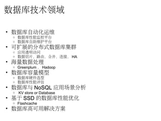 数据库技术领域
• 数据库自动化运维 
o 数据库性能监控平台
o 数据库自助维护平台
• 可扩展的分布式数据库集群
o 应用透明访问
o 数据切片，路由，合并，连接， HA
• 海量数据处理
o Greenplum ， Hadoop
• 数据库容量模型
o 数据库硬件选型
o 数据库性能评估
• 数据库与 NoSQL 应用场景分析
o  KV store or Database
• 基于 SSD 的数据库性能优化
o Flashcache
• 数据库高可用解决方案
 