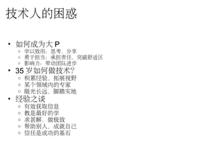 技术人的困惑
• 如何成为大 P
o 学以致用：思考，分享
o 勇于担当：承担责任，突破舒适区
o 影响力：带动团队进步
• 35 岁如何做技术？
o 积累经验，拓展视野
o 某个领域内的专家
o 眼光长远，脚踏实地
• 经验之谈
o 有效获取信息
o 教是最好的学
o 求甚解，做极致
o 帮助别人，成就自己
o 信任是成功的基石
 