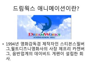 • 1994년 영화감독겸 제작자인 스티븐스필버
그,월트디즈니영화사의 사장 제프리 카젠버
그, 음반업계의 데이비드 게펜이 설립한 회
사.
드림웍스 애니메이션이란?
 