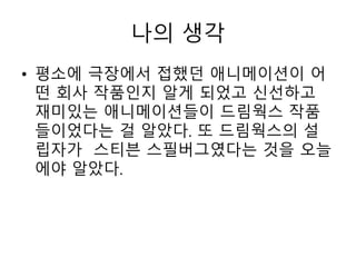 • 평소에 극장에서 접했던 애니메이션이 어
떤 회사 작품인지 알게 되었고 신선하고
재미있는 애니메이션들이 드림웍스 작품
들이었다는 걸 알았다. 또 드림웍스의 설
립자가 스티븐 스필버그였다는 것을 오늘
에야 알았다.
나의 생각
 