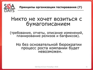 Никто не хочет возиться с
бумагописанием
(требования, отчеты, описание изменений,
планирование релизов и багфиксов).
Но без основательной бюрократии
процесс роста компании будет
невозможен.
Принципы организации тестирования (7)
--------------------------------------------------------
11SQA Days 8 (Санкт-Петербург, 2010)
 