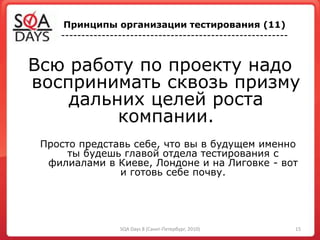 Всю работу по проекту надо
воспринимать сквозь призму
дальних целей роста
компании.
Просто представь себе, что вы в будущем именно
ты будешь главой отдела тестирования с
филиалами в Киеве, Лондоне и на Лиговке - вот
и готовь себе почву.
Принципы организации тестирования (11)
--------------------------------------------------------
15SQA Days 8 (Санкт-Петербург, 2010)
 