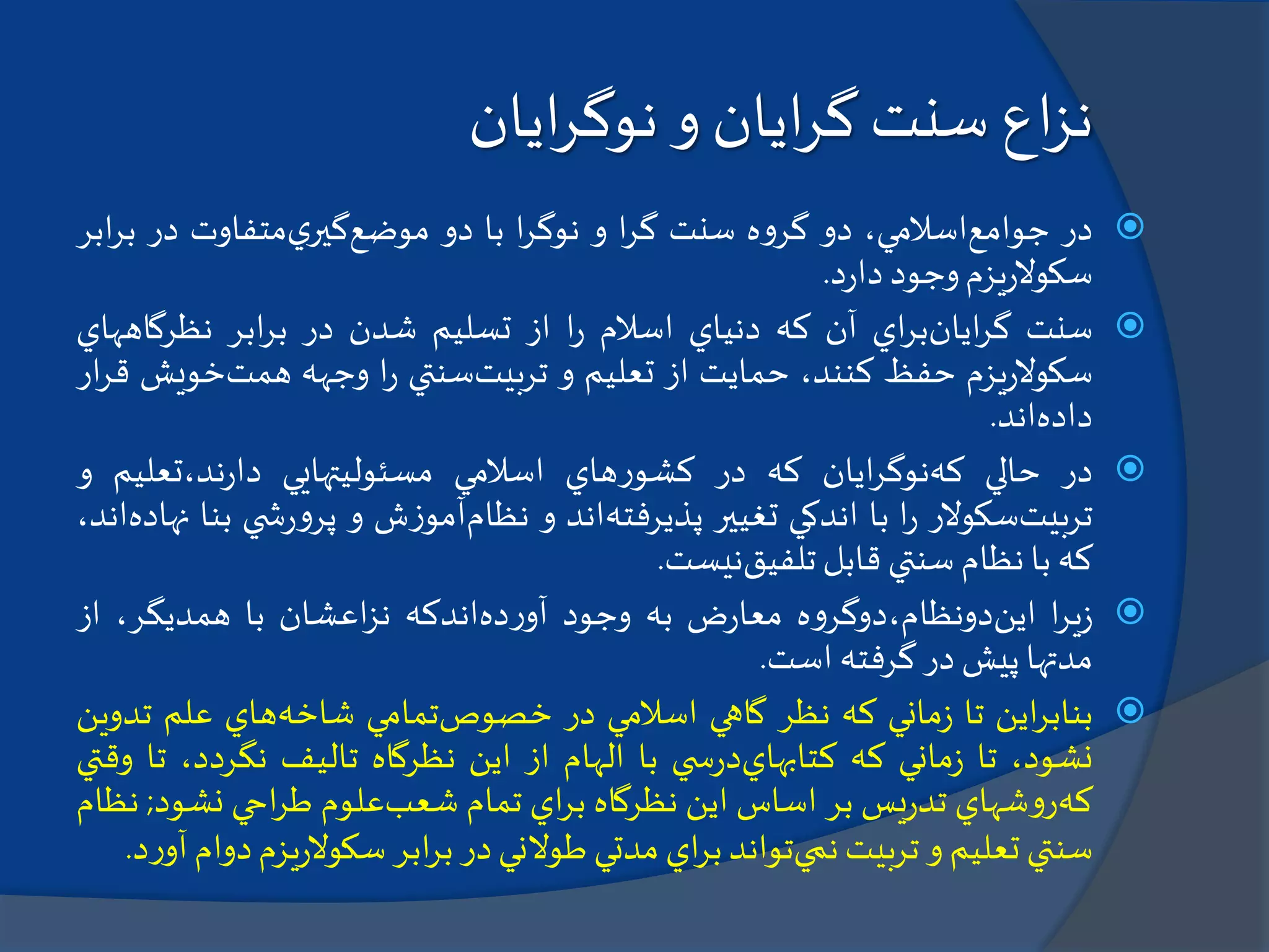 ‫اع‬‫ز‬‫ن‬‫سنت‬‫ا‬‫ر‬‫گ‬‫یان‬‫و‬‫ا‬‫ر‬‫نوگ‬‫یان‬
‫در‬‫جوامع‬،‫اسالمي‬‫دو‬‫ه‬‫و‬‫گر‬‫سنت‬‫ا‬‫ر‬‫گ‬‫و‬‫ا‬‫ر‬‫نوگ‬‫با‬‫دو‬‫موضع‬‫ي‬‫گير‬‫متفاوت‬‫در‬‫ب‬‫ابر‬‫ر‬
‫يزم‬‫ر‬‫سكوال‬‫وجود‬‫د‬‫ر‬‫دا‬.
‫سنت‬‫ايان‬‫ر‬‫گ‬‫اي‬‫ر‬‫ب‬‫آن‬‫كه‬‫دنياي‬‫اسالم‬‫ا‬‫ر‬‫از‬‫تسليم‬‫شدن‬‫در‬‫ابر‬‫ر‬‫ب‬‫نظرگاهه‬‫اي‬
‫يزم‬‫ر‬‫سكوال‬‫حفظ‬،‫كنند‬‫حمايت‬‫از‬‫تعليم‬‫و‬‫تربيت‬‫سنتي‬‫ا‬‫ر‬‫وجهه‬‫همت‬‫خوي‬‫ش‬‫ار‬‫ر‬‫ق‬
‫داده‬‫اند‬.
‫در‬‫حالي‬‫كه‬‫ايان‬‫ر‬‫نوگ‬‫كه‬‫در‬‫هاي‬‫ر‬‫كشو‬‫اسالمي‬‫مسئوليتهايي‬‫ند،تعلي‬‫ر‬‫دا‬‫م‬‫و‬
‫تربيت‬‫سكوالر‬‫ا‬‫ر‬‫با‬‫اندكي‬‫تغيير‬‫پذيرفته‬‫اند‬‫و‬‫نظام‬‫ش‬‫ز‬‫آمو‬‫و‬‫ي‬ ‫ش‬‫ر‬‫و‬‫پر‬‫ب‬‫نا‬‫نهاده‬،‫اند‬
‫كه‬‫با‬‫نظام‬‫سنتي‬‫قابل‬‫تلفيق‬‫نيست‬.
‫ا‬‫ر‬‫ي‬‫ز‬‫اين‬‫ه‬‫و‬‫دونظام،دوگر‬‫ض‬‫ر‬‫معا‬‫به‬‫وجود‬‫ده‬‫ر‬‫آو‬‫اندكه‬‫اعشان‬‫ز‬‫ن‬‫با‬،‫همديگر‬‫ا‬‫ز‬
‫مدتها‬‫پيش‬‫در‬‫گرفته‬‫است‬.
‫اين‬‫ر‬‫بناب‬‫تا‬‫ماني‬‫ز‬‫كه‬‫نظر‬‫گاهي‬‫اسالمي‬‫در‬‫خصوص‬‫تمامي‬‫شاخه‬‫هاي‬‫علم‬‫ت‬‫دوين‬
،‫نشود‬‫تا‬‫ماني‬‫ز‬‫كه‬‫كتابهاي‬‫ي‬ ‫س‬‫ر‬‫د‬‫با‬‫الهام‬‫از‬‫اين‬‫نظرگاه‬‫تاليف‬،‫نگردد‬‫تا‬‫وقتي‬
‫كه‬‫شهاي‬‫و‬‫ر‬‫يس‬‫ر‬‫تد‬‫بر‬‫اساس‬‫اين‬‫نظرگاه‬‫اي‬‫ر‬‫ب‬‫تمام‬‫شعب‬‫علوم‬‫احي‬‫ر‬‫ط‬‫نش‬‫ود‬;‫نظام‬
‫سنتي‬‫تعليم‬‫و‬‫تربيت‬‫نمي‬‫تواند‬‫اي‬‫ر‬‫ب‬‫مدتي‬‫طوالني‬‫در‬‫ابر‬‫ر‬‫ب‬‫ي‬‫ر‬‫سكوال‬‫زم‬‫دوام‬‫د‬‫ر‬‫آو‬.
 