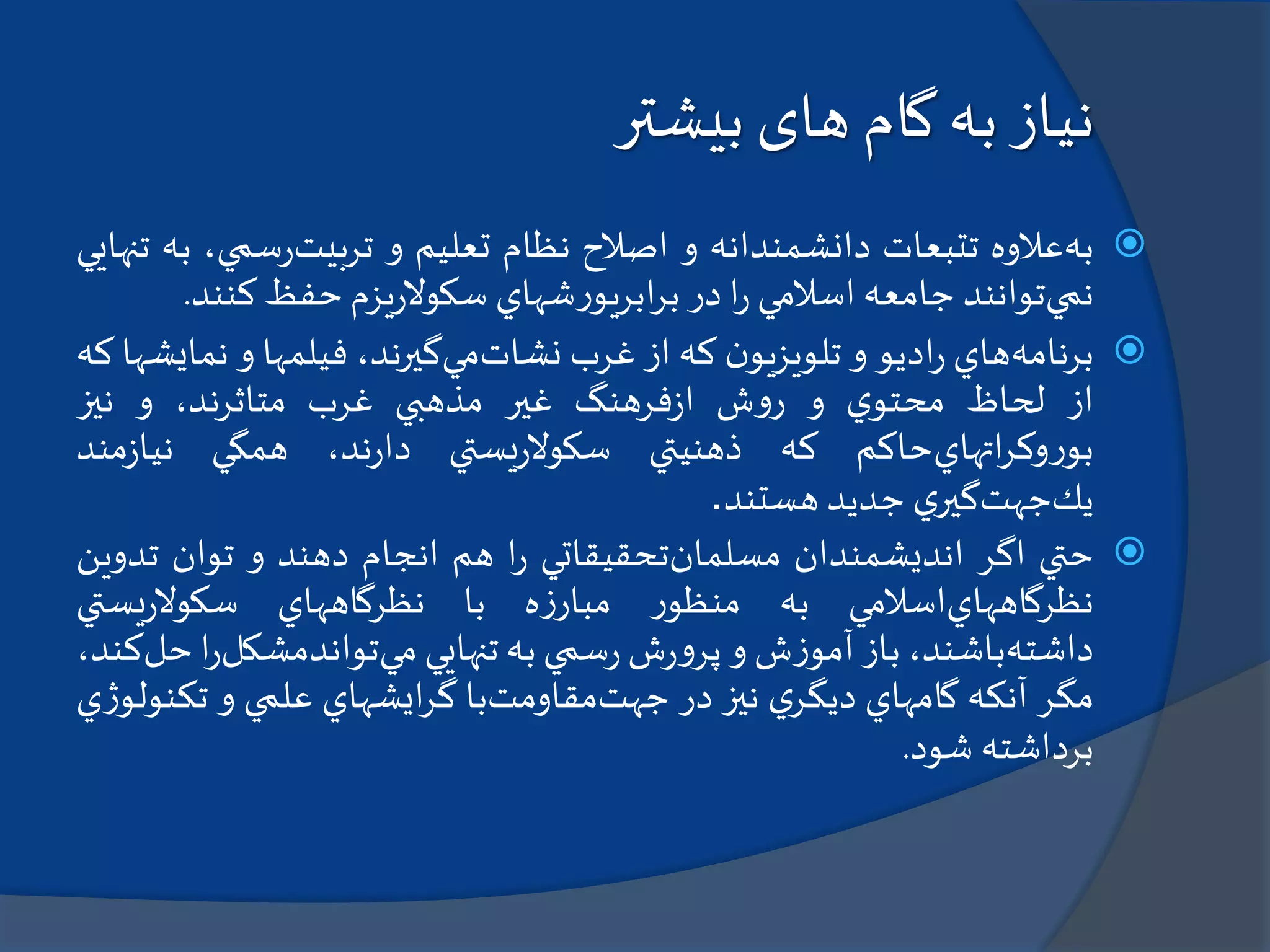 ‫بیشتر‬ ‫های‬ ‫گام‬ ‫به‬ ‫نیاز‬
‫به‬‫عالوه‬‫تتبعات‬‫دانشمندانه‬‫و‬‫اصالح‬‫نظام‬‫تعليم‬‫و‬‫تربيت‬‫سمي‬‫ر‬،‫به‬‫تنهايي‬
‫نمي‬‫توانند‬‫جامعه‬‫اسالمي‬‫ا‬‫ر‬‫در‬‫شهاي‬‫ر‬‫ابريو‬‫ر‬‫ب‬‫يزم‬‫ر‬‫سكوال‬‫حفظ‬‫كن‬‫ند‬.
‫برنامه‬‫هاي‬‫اديو‬‫ر‬‫و‬‫ن‬‫تلويزيو‬‫كه‬‫از‬‫غرب‬‫نشات‬‫مي‬،‫گيرند‬‫فيلمها‬‫و‬‫ن‬‫مايشها‬‫كه‬
‫از‬‫لحاظ‬‫ي‬‫محتو‬‫و‬‫ش‬‫و‬‫ر‬‫فرهنگ‬‫ز‬‫ا‬‫غير‬‫مذهبي‬‫غرب‬،‫متاثرند‬‫و‬‫نيز‬
‫اتهاي‬‫ر‬‫وك‬‫ر‬‫بو‬‫حاكم‬‫كه‬‫ذهنيتي‬‫يستي‬‫ر‬‫سكوال‬،‫ند‬‫ر‬‫دا‬‫همگي‬‫مند‬‫ز‬‫نيا‬
‫يك‬‫جهت‬‫ي‬‫گير‬‫جديد‬‫هستند‬.
‫حتي‬‫اگر‬‫انديشمندان‬‫مسلمان‬‫تحقيقاتي‬‫ا‬‫ر‬‫هم‬‫انجام‬‫دهند‬‫و‬‫توان‬‫تد‬‫وين‬
‫نظرگاههاي‬‫اسالمي‬‫به‬‫ر‬‫منظو‬‫ه‬‫ز‬‫مبار‬‫با‬‫نظرگاههاي‬‫يستي‬‫ر‬‫سكوال‬
‫داشته‬،‫باشند‬‫باز‬‫ش‬‫ز‬‫آمو‬‫و‬‫ش‬‫ر‬‫و‬‫پر‬‫سمي‬‫ر‬‫به‬‫تنهايي‬‫مي‬‫تواندمشكل‬‫ا‬‫ر‬‫حل‬،‫كند‬
‫مگر‬‫آنكه‬‫گامهاي‬‫ي‬‫ديگر‬‫نيز‬‫در‬‫جهت‬‫مقاومت‬‫با‬‫ايشهاي‬‫ر‬‫گ‬‫علمي‬‫و‬‫تك‬‫ي‬‫ژ‬‫نولو‬
‫برداشته‬‫شود‬.
 