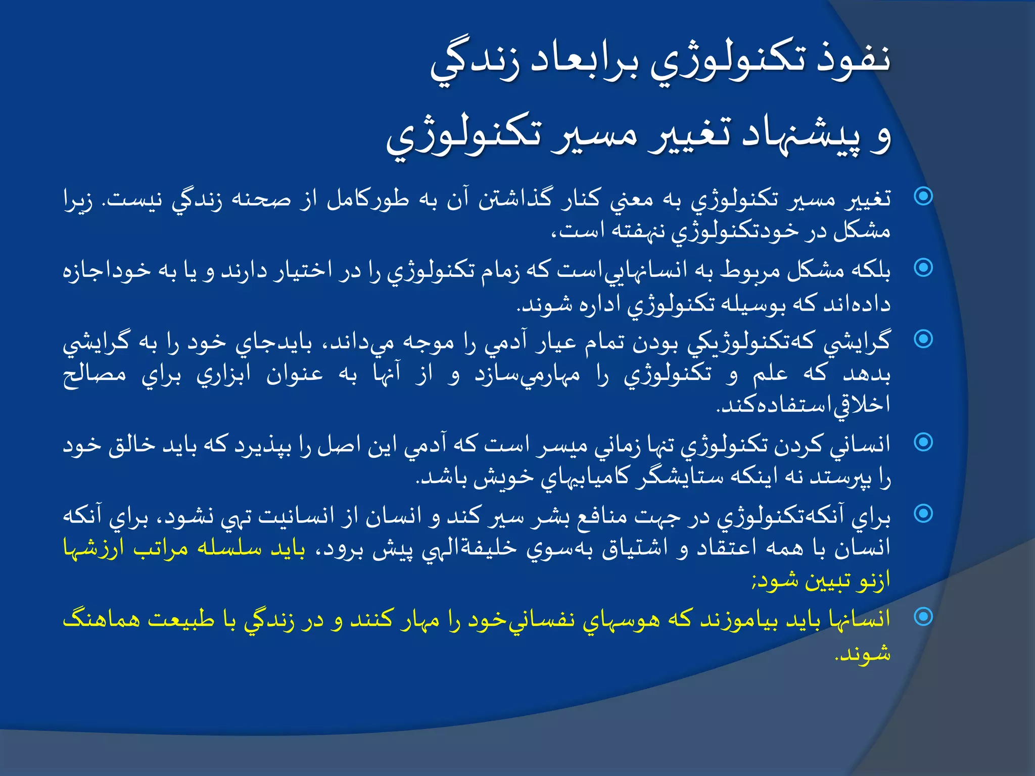 ‫ابعاد‬‫ر‬‫ب‬‫ي‬‫ژ‬‫تكنولو‬‫نفوذ‬‫ندگي‬‫ز‬
‫و‬‫پيشنهاد‬‫ي‬‫ژ‬‫تكنولو‬ ‫مسير‬ ‫تغيير‬
‫تغيير‬‫مسير‬‫ي‬‫ژ‬‫تكنولو‬‫به‬‫معني‬‫كنار‬‫گذاشتن‬‫آن‬‫به‬‫كامل‬‫ر‬‫طو‬‫از‬‫صحنه‬‫ندگي‬‫ز‬‫ن‬‫يست‬.‫ا‬‫ر‬‫ي‬‫ز‬
‫مشكل‬‫در‬‫ي‬‫ژ‬‫خودتكنولو‬‫ننهفته‬،‫است‬
‫بلكه‬‫مشكل‬‫مربوط‬‫به‬‫انسانهايي‬‫است‬‫كه‬‫مام‬‫ز‬‫ي‬‫ژ‬‫تكنولو‬‫ا‬‫ر‬‫در‬‫اختيار‬‫ند‬‫ر‬‫دا‬‫و‬‫يا‬‫ب‬‫ه‬‫ه‬‫ز‬‫خوداجا‬
‫داده‬‫اند‬‫كه‬‫بوسيله‬‫ي‬‫ژ‬‫تكنولو‬‫ه‬‫ر‬‫ادا‬‫شوند‬.
‫ي‬ ‫ايش‬‫ر‬‫گ‬‫كه‬‫يكي‬‫ژ‬‫تكنولو‬‫بودن‬‫تمام‬‫عيار‬‫آدمي‬‫ا‬‫ر‬‫موجه‬‫مي‬،‫داند‬‫بايدجاي‬‫خود‬‫ا‬‫ر‬‫به‬‫گ‬‫ي‬ ‫ايش‬‫ر‬
‫بدهد‬‫كه‬‫علم‬‫و‬‫ي‬‫ژ‬‫تكنولو‬‫ا‬‫ر‬‫مي‬‫ر‬‫مها‬‫د‬‫ز‬‫سا‬‫و‬‫از‬‫آنها‬‫به‬‫عنوان‬‫ي‬‫ار‬‫ز‬‫اب‬‫اي‬‫ر‬‫ب‬‫مصالح‬
‫اخالقي‬‫استفاده‬‫كند‬.
‫انساني‬‫كردن‬‫ي‬‫ژ‬‫تكنولو‬‫تنها‬‫ماني‬‫ز‬‫ميسر‬‫است‬‫كه‬‫آدمي‬‫اين‬‫اصل‬‫ا‬‫ر‬‫بپذيرد‬‫كه‬‫با‬‫يد‬‫خالق‬‫خود‬
‫ا‬‫ر‬‫بپرستد‬‫نه‬‫اينكه‬‫ستايشگر‬‫كاميابيهاي‬‫خويش‬‫باشد‬.
‫اي‬‫ر‬‫ب‬‫آنكه‬‫ي‬‫ژ‬‫تكنولو‬‫در‬‫جهت‬‫منافع‬‫بشر‬‫سير‬‫كند‬‫و‬‫انسان‬‫از‬‫انسانيت‬‫تهي‬‫نشود‬،‫اي‬‫ر‬‫ب‬‫آنكه‬
‫انسان‬‫با‬‫همه‬‫اعتقاد‬‫و‬‫اشتياق‬‫به‬‫ي‬‫سو‬‫خليفة‬‫الهي‬‫پيش‬،‫د‬‫و‬‫بر‬‫بايد‬‫سلسله‬‫ات‬‫ر‬‫م‬‫ب‬‫شها‬‫ز‬‫ار‬
‫نو‬‫ز‬‫ا‬‫تبيين‬‫شود‬;
‫انسانها‬‫بايد‬‫ند‬‫ز‬‫بيامو‬‫كه‬‫هوسهاي‬‫نفساني‬‫خود‬‫ا‬‫ر‬‫مهار‬‫كنند‬‫و‬‫در‬‫ندگي‬‫ز‬‫با‬‫طبيع‬‫ت‬‫هماهنگ‬
‫شوند‬.
 