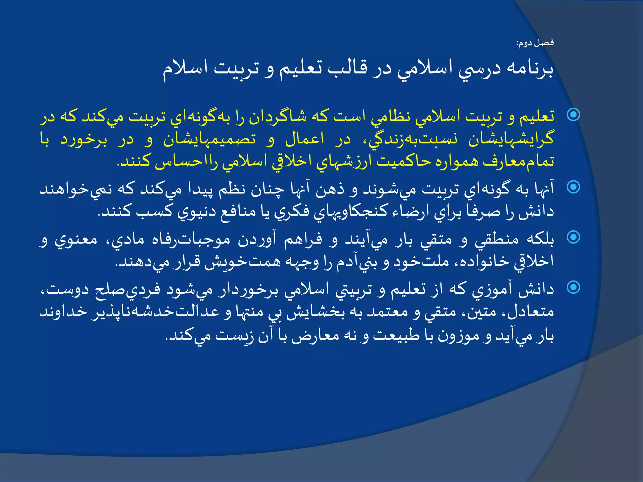 ‫دوم‬‫فصل‬:
‫اسالم‬ ‫تربيت‬ ‫و‬ ‫تعليم‬ ‫قالب‬‫در‬ ‫اسالمي‬‫ي‬ ‫س‬‫ر‬‫د‬ ‫برنامه‬
‫تعليم‬‫و‬‫تربيت‬‫اسالمي‬‫نظامي‬‫است‬‫كه‬‫شاگردان‬‫ا‬‫ر‬‫به‬‫گونه‬‫اي‬‫تربيت‬‫م‬‫ي‬‫كند‬‫كه‬‫در‬
‫ايشهايشان‬‫ر‬‫گ‬‫نسبت‬‫به‬،‫ندگي‬‫ز‬‫در‬‫اعمال‬‫و‬‫تصميمهايشان‬‫و‬‫در‬‫د‬‫ر‬‫برخو‬‫ب‬‫ا‬
‫تمام‬‫ف‬‫ر‬‫معا‬‫ه‬‫ر‬‫هموا‬‫حاكميت‬‫شهاي‬‫ز‬‫ار‬‫اخالقي‬‫اسالمي‬‫ااحساس‬‫ر‬‫كنند‬.
‫آنها‬‫به‬‫گونه‬‫اي‬‫تربيت‬‫مي‬‫شوند‬‫و‬‫ذهن‬‫آنها‬‫چنان‬‫نظم‬‫پيدا‬‫مي‬‫كند‬‫كه‬‫نم‬‫ي‬‫خواهند‬
‫دانش‬‫ا‬‫ر‬‫صرفا‬‫اي‬‫ر‬‫ب‬‫ضاء‬‫ر‬‫ا‬‫كنجكاويهاي‬‫ي‬‫فكر‬‫يا‬‫منافع‬‫ي‬‫دنيو‬‫كسب‬‫كنن‬‫د‬.
‫بلكه‬‫منطقي‬‫و‬‫متقي‬‫بار‬‫مي‬‫آيند‬‫و‬‫اهم‬‫ر‬‫ف‬‫دن‬‫ر‬‫آو‬‫موجبات‬‫فاه‬‫ر‬،‫مادي‬‫ي‬‫معنو‬‫و‬
‫اخالقي‬،‫خانواده‬‫ملت‬‫خود‬‫و‬‫بني‬‫آدم‬‫ا‬‫ر‬‫وجهه‬‫همت‬‫خويش‬‫ار‬‫ر‬‫ق‬‫مي‬‫دهند‬.
‫دانش‬‫ي‬‫ز‬‫آمو‬‫كه‬‫از‬‫تعليم‬‫و‬‫تربيتي‬‫اسالمي‬‫دار‬‫ر‬‫برخو‬‫مي‬‫شود‬‫فردي‬‫صلح‬‫د‬،‫وست‬
،‫متعادل‬،‫متين‬‫متقي‬‫و‬‫معتمد‬‫به‬‫بخشايش‬‫بي‬‫منتها‬‫و‬‫عدالت‬‫خدشه‬‫ناپذ‬‫ير‬‫خداوند‬
‫بار‬‫مي‬‫آيد‬‫و‬‫ن‬‫و‬‫ز‬‫مو‬‫با‬‫طبيعت‬‫و‬‫نه‬‫ض‬‫ر‬‫معا‬‫با‬‫آن‬‫يست‬‫ز‬‫مي‬‫كند‬.
 