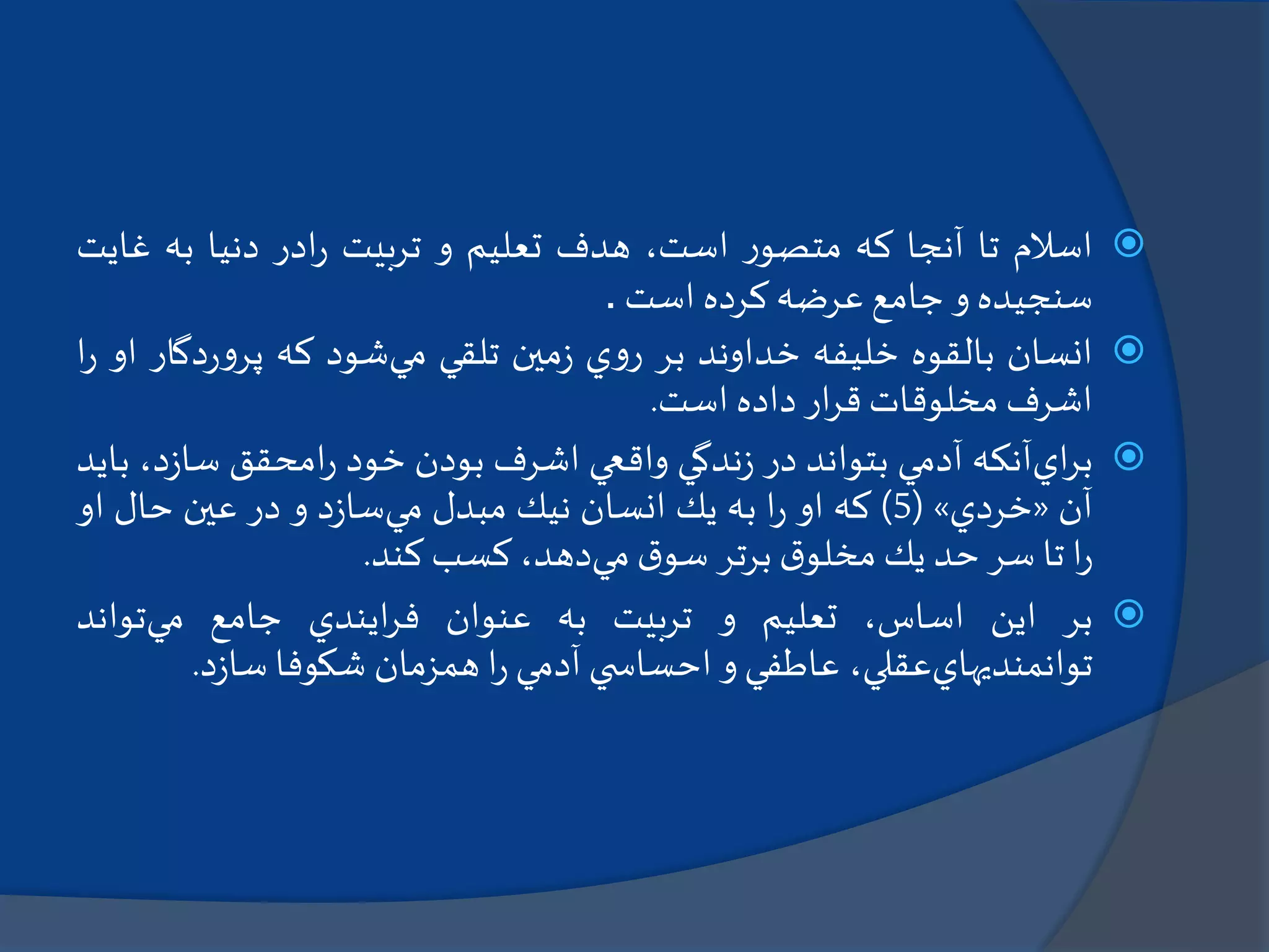 ‫اسالم‬‫تا‬‫آنجا‬‫كه‬‫ر‬‫متصو‬،‫است‬‫هدف‬‫تعليم‬‫و‬‫تربيت‬‫ادر‬‫ر‬‫دنيا‬‫به‬‫غا‬‫يت‬
‫سنجيده‬‫و‬‫جامع‬‫عرضه‬‫كرده‬‫است‬.
‫انسان‬‫بالقوه‬‫خليفه‬‫خداوند‬‫بر‬‫ي‬‫و‬‫ر‬‫مين‬‫ز‬‫تلقي‬‫مي‬‫شود‬‫كه‬‫دگ‬‫ر‬‫و‬‫پر‬‫ار‬‫او‬‫ا‬‫ر‬
‫اشرف‬‫مخلوقات‬‫ار‬‫ر‬‫ق‬‫داده‬‫است‬.
‫اي‬‫ر‬‫ب‬‫آنكه‬‫آدمي‬‫بتواند‬‫در‬‫ندگي‬‫ز‬‫واقعي‬‫اشرف‬‫بودن‬‫خود‬‫امحقق‬‫ر‬‫د‬‫ز‬‫سا‬،‫بايد‬
‫آن‬«‫خردي‬»(5)‫كه‬‫او‬‫ا‬‫ر‬‫به‬‫يك‬‫انسان‬‫نيك‬‫مبدل‬‫مي‬‫د‬‫ز‬‫سا‬‫و‬‫در‬‫عين‬‫حال‬‫او‬
‫ا‬‫ر‬‫تا‬‫سر‬‫حد‬‫يك‬‫ق‬‫مخلو‬‫برتر‬‫ق‬‫سو‬‫مي‬،‫دهد‬‫كسب‬‫كند‬.
‫بر‬‫اين‬،‫اساس‬‫تعليم‬‫و‬‫تربيت‬‫به‬‫عنوان‬‫ايندي‬‫ر‬‫ف‬‫جامع‬‫مي‬‫تواند‬
‫توانمنديهاي‬،‫عقلي‬‫عاطفي‬‫و‬‫ي‬ ‫احساس‬‫آدمي‬‫ا‬‫ر‬‫همزمان‬‫شكوفا‬‫د‬‫ز‬‫سا‬.
 