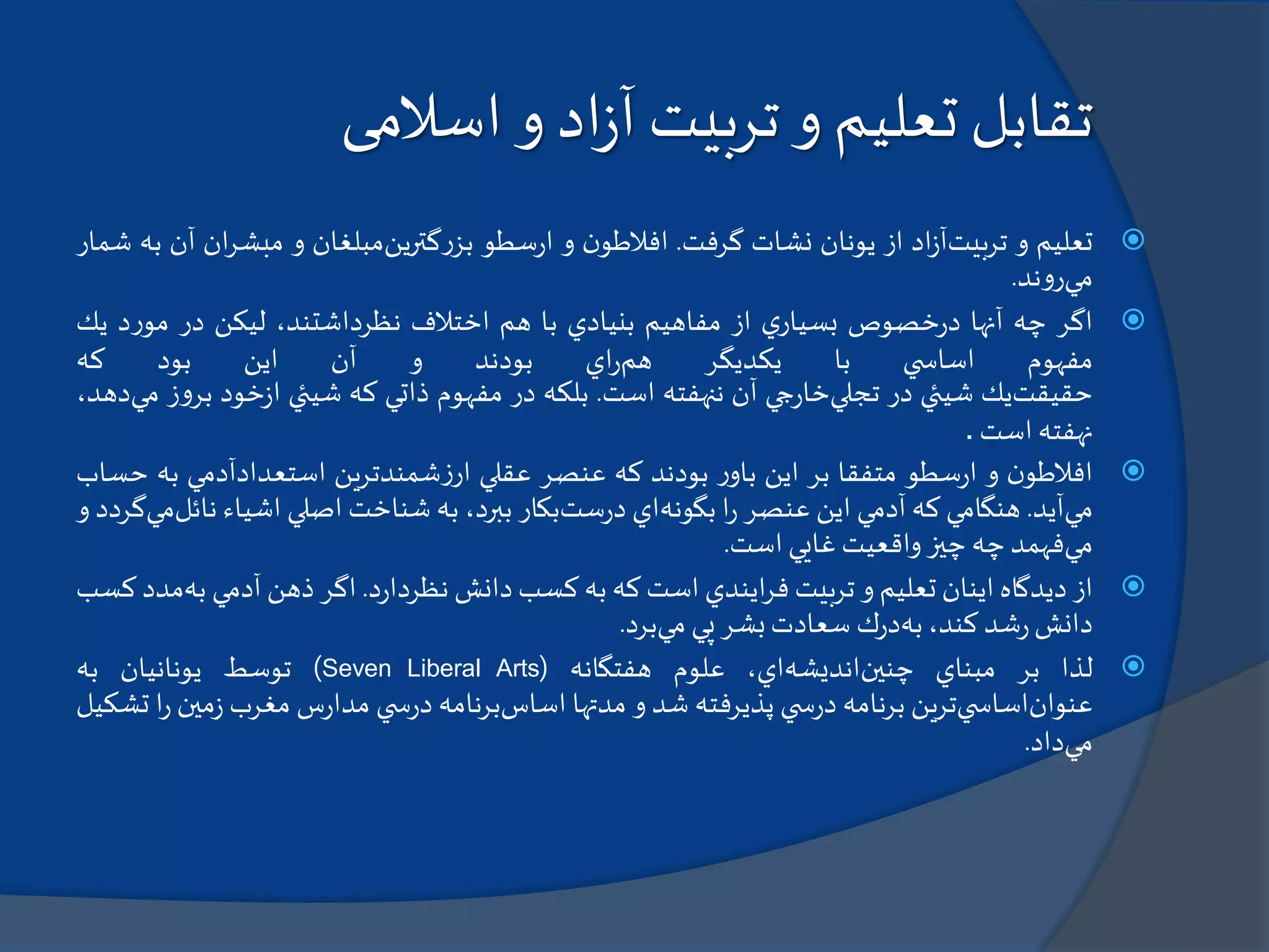 ‫تقابل‬‫تعليم‬‫تربيت‬ ‫و‬‫اد‬‫ز‬‫آ‬‫اسالمی‬ ‫و‬
‫تعليم‬‫و‬‫تربيت‬‫اد‬‫ز‬‫آ‬‫از‬‫يونان‬‫نشات‬‫گرفت‬.‫ن‬‫افالطو‬‫و‬‫سطو‬‫ر‬‫ا‬‫گترين‬‫ر‬‫بز‬‫مبلغان‬‫و‬‫ان‬‫ر‬‫مبش‬‫آن‬‫به‬‫شمار‬
‫مي‬‫ند‬‫و‬‫ر‬.
‫اگر‬‫چه‬‫آنها‬‫خصوص‬‫ر‬‫د‬‫ي‬‫بسيار‬‫از‬‫مفاهيم‬‫بنيادي‬‫با‬‫هم‬‫اختالف‬،‫نظرداشتند‬‫ليكن‬‫در‬‫د‬‫ر‬‫مو‬‫يك‬
‫مفهوم‬‫ي‬ ‫اساس‬‫با‬‫يكديگر‬‫هم‬‫اي‬‫ر‬‫بودند‬‫و‬‫آن‬‫اين‬‫بود‬‫كه‬
‫حقيقت‬‫يك‬‫شيئي‬‫در‬‫تجلي‬‫جي‬‫ر‬‫خا‬‫آن‬‫ننهفته‬‫است‬.‫بلكه‬‫در‬‫مفهوم‬‫ذاتي‬‫كه‬‫شيئي‬‫خود‬‫ز‬‫ا‬‫ب‬‫ز‬‫و‬‫ر‬‫مي‬،‫دهد‬
‫نهفته‬‫است‬.
‫ن‬‫افالطو‬‫و‬‫سطو‬‫ر‬‫ا‬‫متفقا‬‫بر‬‫اين‬‫ر‬‫باو‬‫بودند‬‫كه‬‫عنصر‬‫عقلي‬‫شمندترين‬‫ز‬‫ار‬‫استعدادآدمي‬‫ب‬‫ه‬‫حساب‬
‫مي‬‫آيد‬.‫هنگامي‬‫كه‬‫آدمي‬‫اين‬‫عنصر‬‫ا‬‫ر‬‫بگونه‬‫اي‬‫ست‬‫ر‬‫د‬‫بكار‬،‫ببرد‬‫به‬‫شناخت‬‫اصلي‬‫اشياء‬‫ن‬‫ائل‬‫مي‬‫گردد‬‫و‬
‫مي‬‫فهمد‬‫چه‬‫چيز‬‫واقعيت‬‫غايي‬‫است‬.
‫از‬‫ديدگاه‬‫اينان‬‫تعليم‬‫و‬‫تربيت‬‫ايندي‬‫ر‬‫ف‬‫است‬‫كه‬‫به‬‫كسب‬‫دانش‬‫د‬‫ر‬‫نظردا‬.‫اگر‬‫ذهن‬‫آدمي‬‫ب‬‫ه‬‫مدد‬‫كسب‬
‫دانش‬‫شد‬‫ر‬،‫كند‬‫به‬‫ك‬‫ر‬‫د‬‫سعادت‬‫بشر‬‫پي‬‫مي‬‫برد‬.
‫لذا‬‫بر‬‫مبناي‬‫چنين‬‫انديشه‬،‫اي‬‫علوم‬‫هفتگانه‬(Seven Liberal Arts)‫توسط‬‫يونانيان‬‫به‬
‫عنوان‬‫ي‬ ‫اساس‬‫ترين‬‫برنامه‬‫ي‬ ‫س‬‫ر‬‫د‬‫پذيرفته‬‫شد‬‫و‬‫مدتها‬‫اساس‬‫برنامه‬‫ي‬ ‫س‬‫ر‬‫د‬‫س‬‫ر‬‫مدا‬‫مغرب‬‫مي‬‫ز‬‫ن‬‫ا‬‫ر‬‫تشكيل‬
‫مي‬‫داد‬.
 