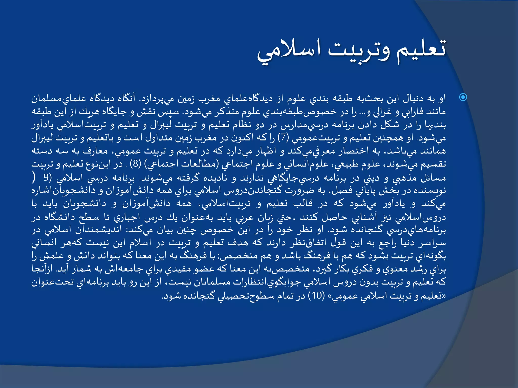 ‫اسالمي‬ ‫وتربيت‬ ‫تعليم‬
‫او‬‫به‬‫دنبال‬‫اين‬‫بحث‬‫به‬‫طبقه‬‫بندي‬‫علوم‬‫از‬‫ديدگاه‬‫علماي‬‫مغرب‬‫مين‬‫ز‬‫مي‬‫د‬‫ز‬‫پردا‬.‫آنگاه‬‫ديدگاه‬‫علماي‬‫مسلمان‬
‫مانند‬‫ابي‬‫ر‬‫فا‬‫و‬‫الي‬‫ز‬‫غ‬‫و‬...‫ا‬‫ر‬‫در‬‫خصوص‬‫طبقه‬‫بندي‬‫علوم‬‫متذكر‬‫مي‬‫شود‬.‫سپس‬‫نقش‬‫و‬‫جايگاه‬‫هريك‬‫از‬‫اين‬‫طبقه‬
‫بنديها‬‫ا‬‫ر‬‫در‬‫شكل‬‫دادن‬‫برنامه‬‫ي‬ ‫س‬‫ر‬‫د‬‫س‬‫ر‬‫مدا‬‫در‬‫دو‬‫نظام‬‫تعليم‬‫و‬‫تربيت‬‫ال‬‫ر‬‫ليب‬‫و‬‫تعليم‬‫و‬‫تربيت‬‫اس‬‫المي‬‫ر‬‫يادآو‬
‫مي‬‫شود‬.‫او‬‫همچنين‬‫تعليم‬‫و‬‫تربيت‬‫عمومي‬(7)‫ا‬‫ر‬‫كه‬‫ن‬‫اكنو‬‫در‬‫مغرب‬‫مين‬‫ز‬‫ل‬‫متداو‬‫است‬‫و‬‫باتعليم‬‫و‬‫تربيت‬‫ليب‬‫ال‬‫ر‬
‫همانند‬‫مي‬،‫باشد‬‫به‬‫اختصار‬‫معرفي‬‫مي‬‫كند‬‫و‬‫اظهار‬‫مي‬‫د‬‫ر‬‫دا‬‫كه‬‫در‬‫تعليم‬‫و‬‫تربيت‬،‫عمومي‬‫ف‬‫ر‬‫معا‬‫به‬‫س‬‫ه‬‫دسته‬
‫تقسيم‬‫مي‬،‫شوند‬‫علوم‬،‫طبيعي‬‫علوم‬‫انساني‬‫و‬‫علوم‬‫اجتماعي‬(‫مطالعات‬‫اجتماعي‬)(8).‫در‬‫اين‬‫نوع‬‫تعليم‬‫و‬‫تربيت‬
‫مسائل‬‫مذهبي‬‫و‬‫ديني‬‫در‬‫برنامه‬‫ي‬ ‫س‬‫ر‬‫د‬‫جايگاهي‬‫ند‬‫ر‬‫ندا‬‫و‬‫ناديده‬‫گرفته‬‫مي‬‫شوند‬.‫برنامه‬‫ي‬ ‫س‬‫ر‬‫د‬‫اسال‬‫مي‬(9)
‫نويسنده‬‫در‬‫بخش‬‫پاياني‬،‫فصل‬‫به‬‫ت‬‫ر‬‫و‬‫ضر‬‫گنجاندن‬‫س‬‫و‬‫در‬‫اسالمي‬‫اي‬‫ر‬‫ب‬‫همه‬‫دانش‬‫ان‬‫ز‬‫آمو‬‫و‬‫دانشجوي‬‫ان‬‫ه‬‫ر‬‫اشا‬
‫مي‬‫كند‬‫و‬‫ر‬‫يادآو‬‫مي‬‫شود‬‫كه‬‫در‬‫قالب‬‫تعليم‬‫و‬‫تربيت‬،‫اسالمي‬‫همه‬‫دانش‬‫ان‬‫ز‬‫آمو‬‫و‬‫دانشجويان‬‫بايد‬‫با‬
‫س‬‫و‬‫در‬‫اسالمي‬‫نيز‬‫آشنايي‬‫حاصل‬‫كنند‬.‫حتي‬‫بان‬‫ز‬‫عربي‬‫بايد‬‫به‬‫عنوان‬‫يك‬‫س‬‫ر‬‫د‬‫ي‬‫اجبار‬‫تا‬‫سطح‬‫دانشگاه‬‫در‬
‫برنامه‬‫هاي‬‫ي‬ ‫س‬‫ر‬‫د‬‫گنجانده‬‫شود‬.‫او‬‫نظر‬‫خود‬‫ا‬‫ر‬‫در‬‫اين‬‫خصوص‬‫چنين‬‫بيان‬‫مي‬‫كند‬:‫انديشمندان‬‫اسالمي‬‫در‬
‫اسر‬‫ر‬‫س‬‫دنيا‬‫اجع‬‫ر‬‫به‬‫اين‬‫ل‬‫قو‬‫اتفاق‬‫نظر‬‫ند‬‫ر‬‫دا‬‫كه‬‫هدف‬‫تعليم‬‫و‬‫تربيت‬‫در‬‫اسالم‬‫اين‬‫نيست‬‫كه‬‫هر‬‫ان‬‫ساني‬
‫بگونه‬‫اي‬‫تربيت‬‫بشود‬‫كه‬‫هم‬‫با‬‫فرهنگ‬‫باشد‬‫و‬‫هم‬‫متخصص‬;‫با‬‫فرهنگ‬‫به‬‫اين‬‫معنا‬‫كه‬‫بتواند‬‫د‬‫انش‬‫و‬‫علمش‬‫ا‬‫ر‬
‫اي‬‫ر‬‫ب‬‫شد‬‫ر‬‫ي‬‫معنو‬‫و‬‫ي‬‫فكر‬‫بكار‬،‫گيرد‬‫متخصص‬‫به‬‫اين‬‫معنا‬‫كه‬‫عضو‬‫مفيدي‬‫اي‬‫ر‬‫ب‬‫جامعه‬‫اش‬‫به‬‫شمار‬‫آ‬‫يد‬.‫آنجا‬‫ز‬‫ا‬
‫كه‬‫تعليم‬‫و‬‫تربيت‬‫ن‬‫بدو‬‫س‬‫و‬‫در‬‫اسالمي‬‫ي‬‫جوابگو‬‫ات‬‫ر‬‫انتظا‬‫مسلمانان‬،‫نيست‬‫از‬‫اين‬‫و‬‫ر‬‫بايد‬‫برنامه‬‫اي‬‫تحت‬‫عنوان‬
«‫تعليم‬‫و‬‫تربيت‬‫اسالمي‬‫عمومي‬»(10)‫در‬‫تمام‬‫سطوح‬‫تحصيلي‬‫گنجانده‬‫شود‬.
 