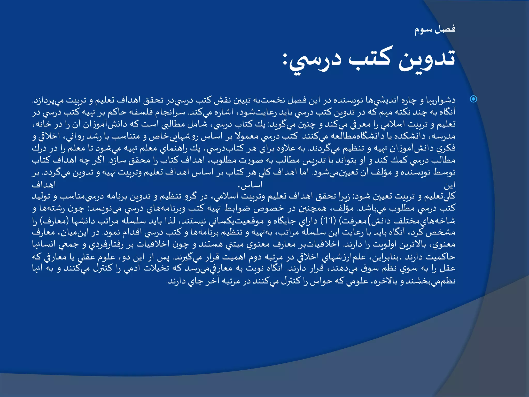 ‫سوم‬‫فصل‬
‫ي‬ ‫س‬‫ر‬‫د‬ ‫كتب‬ ‫تدوين‬:
‫يها‬‫ر‬‫دشوا‬‫و‬‫ه‬‫ر‬‫چا‬‫ي‬ ‫انديش‬‫ها‬‫نويسنده‬‫در‬‫اين‬‫فصل‬‫نخست‬‫به‬‫تبيين‬‫نقش‬‫كتب‬‫ي‬ ‫س‬‫ر‬‫د‬‫در‬‫تحقق‬‫اهداف‬‫تعليم‬‫و‬‫ت‬‫ربيت‬‫مي‬‫د‬‫ز‬‫پردا‬.
‫آنگاه‬‫به‬‫چند‬‫نكته‬‫مهم‬‫كه‬‫در‬‫تدوين‬‫كتب‬‫ي‬ ‫س‬‫ر‬‫د‬‫بايد‬‫عايت‬‫ر‬،‫شود‬‫ه‬‫ر‬‫اشا‬‫مي‬‫كند‬.‫انجام‬‫ر‬‫س‬‫فلسفه‬‫حاكم‬‫بر‬‫ته‬‫يه‬‫كتب‬‫ي‬ ‫س‬‫ر‬‫د‬‫در‬
‫تعليم‬‫و‬‫تربيت‬‫اسالمي‬‫ا‬‫ر‬‫معرفي‬‫مي‬‫كند‬‫و‬‫چنين‬‫مي‬‫گويد‬:‫يك‬‫كتاب‬،‫ي‬ ‫س‬‫ر‬‫د‬‫شامل‬‫مطالبي‬‫است‬‫كه‬‫دانش‬‫آموزان‬‫آ‬‫ن‬‫ا‬‫ر‬‫در‬،‫خانه‬
،‫سه‬‫ر‬‫مد‬‫دانشكده‬‫يا‬‫دانشگاه‬‫مطالعه‬‫مي‬‫كنند‬.‫كتب‬‫ي‬ ‫س‬‫ر‬‫د‬‫معموال‬‫بر‬‫اساس‬‫روشهايي‬‫خاص‬‫و‬‫متناسب‬‫با‬‫شد‬‫ر‬‫روان‬،‫ي‬‫اخالقي‬‫و‬
‫ي‬‫فكر‬‫دانش‬‫آموزان‬‫تهيه‬‫و‬‫تنظيم‬‫مي‬‫گردند‬.‫به‬‫عالوه‬‫اي‬‫ر‬‫ب‬‫هر‬‫كتاب‬،‫ي‬ ‫س‬‫ر‬‫د‬‫يك‬‫اهنماي‬‫ر‬‫معلم‬‫تهيه‬‫مي‬‫شود‬‫تا‬‫مع‬‫لم‬‫ا‬‫ر‬‫در‬‫ك‬‫ر‬‫د‬
‫مطالب‬‫ي‬ ‫س‬‫ر‬‫د‬‫كمك‬‫كند‬‫و‬‫او‬‫بتواند‬‫با‬‫يس‬‫ر‬‫تد‬‫مطالب‬‫به‬‫صورت‬،‫مطلوب‬‫اهداف‬‫كتاب‬‫ا‬‫ر‬‫محقق‬‫د‬‫ز‬‫سا‬.‫اگر‬‫چه‬‫اهداف‬‫كتاب‬
‫توسط‬‫نويسنده‬‫و‬‫مؤلف‬‫آن‬‫تعيين‬‫مي‬‫شود‬.‫اما‬‫اهداف‬‫كلي‬‫هر‬‫كتاب‬‫بر‬‫اساس‬‫اهداف‬‫تعليم‬‫وتربيت‬‫تهيه‬‫و‬‫تدوي‬‫ن‬‫مي‬‫گردد‬.‫بر‬
‫اين‬،‫اساس‬‫اهداف‬
‫كلي‬‫تعليم‬‫و‬‫تربيت‬‫تعيين‬‫شود‬;‫ا‬‫ر‬‫ي‬‫ز‬‫تحقق‬‫اهداف‬‫تعليم‬‫وتربيت‬،‫اسالمي‬‫در‬‫گرو‬‫تنظيم‬‫و‬‫تدوين‬‫برنامه‬‫ر‬‫د‬‫ي‬ ‫س‬‫مناسب‬‫و‬‫توليد‬
‫كتب‬‫ي‬ ‫س‬‫ر‬‫د‬‫مطلوب‬‫مي‬‫باشد‬.،‫مؤلف‬‫همچنين‬‫در‬‫خصوص‬‫ضوابط‬‫تهيه‬‫كتب‬‫وبرنامه‬‫هاي‬‫ي‬ ‫س‬‫ر‬‫د‬‫مي‬‫نويسد‬:‫ن‬‫چو‬‫ش‬‫ر‬‫ته‬‫ها‬‫و‬
‫شاخه‬‫هاي‬‫مختلف‬‫دانش‬(‫معرفت‬)(11)‫اي‬‫ر‬‫دا‬‫جايگاه‬‫و‬‫موقعيت‬‫يكساني‬،‫نيستند‬‫لذا‬‫بايد‬‫سلسله‬‫اتب‬‫ر‬‫م‬‫دانشها‬(‫ر‬‫معا‬‫ف‬)‫ا‬‫ر‬
‫مشخص‬،‫كرد‬‫آنگاه‬‫بايد‬‫با‬‫عايت‬‫ر‬‫اين‬‫سلسله‬،‫اتب‬‫ر‬‫م‬‫به‬‫تهيه‬‫و‬‫تنظيم‬‫برنامه‬‫ها‬‫و‬‫كتب‬‫ي‬ ‫س‬‫ر‬‫د‬‫اقدام‬‫نمود‬.‫در‬‫ا‬‫ين‬،‫ميان‬‫ف‬‫ر‬‫معا‬
،‫ي‬‫معنو‬‫باالترين‬‫اولويت‬‫ا‬‫ر‬‫ند‬‫ر‬‫دا‬.‫اخالقيات‬‫بر‬‫ف‬‫ر‬‫معا‬‫ي‬‫معنو‬‫مبتني‬‫هستند‬‫و‬‫ن‬‫چو‬‫اخالقيات‬‫بر‬‫فردي‬‫ر‬‫فتا‬‫ر‬‫و‬‫جم‬‫عي‬‫انسانها‬
‫حاكميت‬‫ند‬‫ر‬‫دا‬.،‫اين‬‫ر‬‫بناب‬‫علم‬‫شهاي‬‫ز‬‫ار‬‫اخالقي‬‫در‬‫مرتبه‬‫دوم‬‫اهميت‬‫ار‬‫ر‬‫ق‬‫مي‬‫گيرند‬.‫پس‬‫از‬‫اين‬،‫دو‬‫علوم‬‫عقلي‬‫يا‬‫معار‬‫في‬‫كه‬
‫عقل‬‫ا‬‫ر‬‫به‬‫ي‬‫سو‬‫نظم‬‫ق‬‫سو‬‫مي‬،‫دهند‬‫ار‬‫ر‬‫ق‬‫ند‬‫ر‬‫دا‬.‫آنگاه‬‫نوبت‬‫به‬‫معارفي‬‫مي‬‫سد‬‫ر‬‫كه‬‫تخيالت‬‫آدمي‬‫ا‬‫ر‬‫ل‬‫كنتر‬‫مي‬‫كنند‬‫و‬‫به‬‫آنها‬
‫نظم‬‫مي‬‫بخشند‬‫و‬،‫باالخره‬‫علومي‬‫كه‬‫حواس‬‫ا‬‫ر‬‫ل‬‫كنتر‬‫مي‬‫كنند‬‫در‬‫مرتبه‬‫آخر‬‫جاي‬‫ند‬‫ر‬‫دا‬.
 