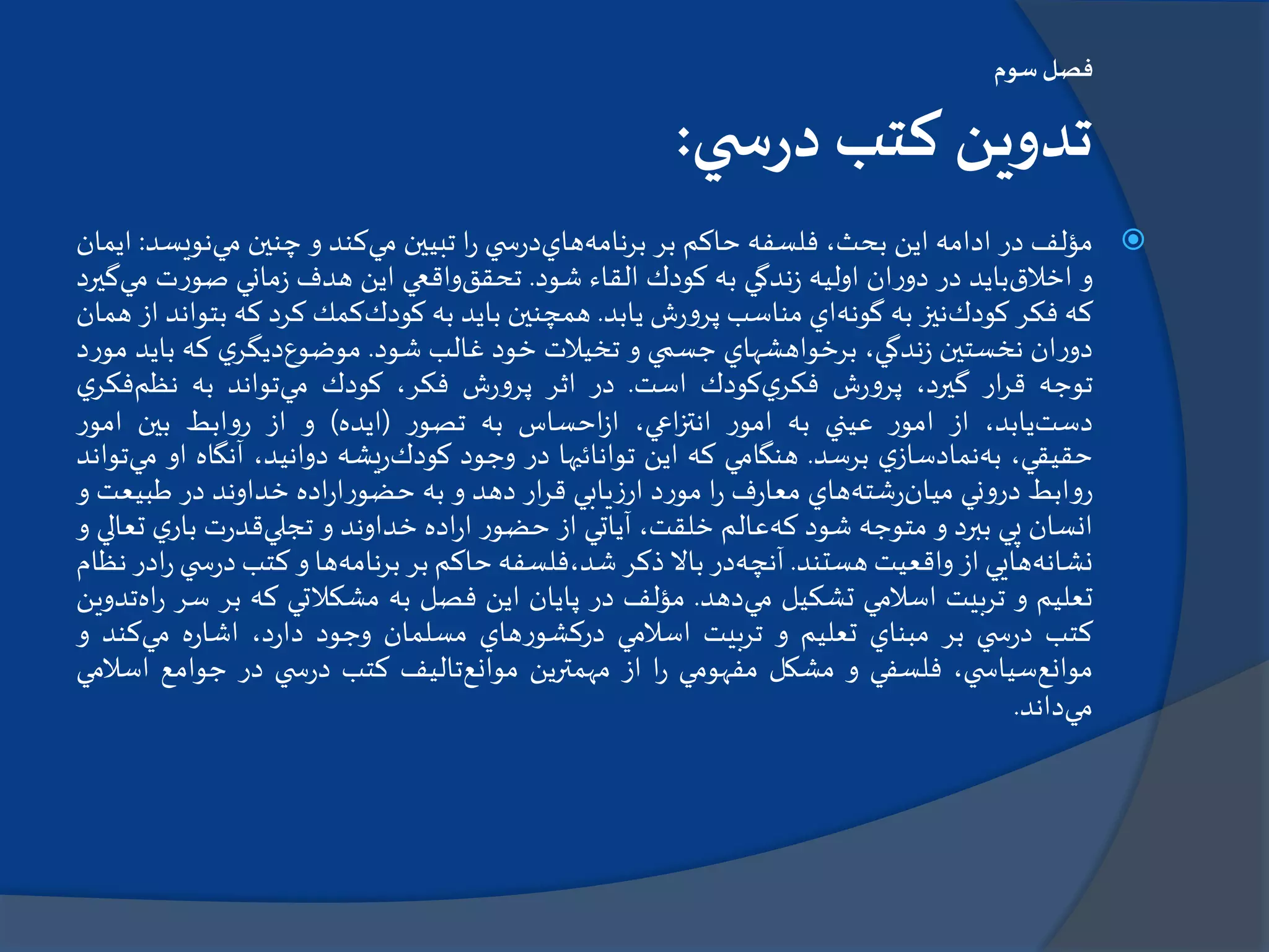 ‫سوم‬‫فصل‬
‫ي‬ ‫س‬‫ر‬‫د‬ ‫كتب‬ ‫تدوين‬:
‫مؤلف‬‫در‬‫ادامه‬‫اين‬،‫بحث‬‫فلسفه‬‫حاكم‬‫بر‬‫برنامه‬‫هاي‬‫ي‬ ‫س‬‫ر‬‫د‬‫ا‬‫ر‬‫تبيين‬‫مي‬‫كند‬‫و‬‫چنين‬‫مي‬‫نوي‬‫سد‬:‫ايمان‬
‫و‬‫اخالق‬‫بايد‬‫در‬‫ان‬‫ر‬‫دو‬‫اوليه‬‫ندگي‬‫ز‬‫به‬‫كودك‬‫القاء‬‫شود‬.‫تحقق‬‫واقعي‬‫اين‬‫هدف‬‫ماني‬‫ز‬‫ت‬‫ر‬‫صو‬‫م‬‫ي‬‫گيرد‬
‫كه‬‫فكر‬‫كودك‬‫نيز‬‫به‬‫گونه‬‫اي‬‫مناسب‬‫ش‬‫ر‬‫و‬‫پر‬‫يابد‬.‫همچنين‬‫بايد‬‫به‬‫كودك‬‫كمك‬‫كرد‬‫كه‬‫بت‬‫واند‬‫از‬‫همان‬
‫ان‬‫ر‬‫دو‬‫نخستين‬،‫ندگي‬‫ز‬‫برخواهشهاي‬‫جسمي‬‫و‬‫تخيالت‬‫خود‬‫غالب‬‫شود‬.‫موضوع‬‫ي‬‫ديگر‬‫كه‬‫باي‬‫د‬‫د‬‫ر‬‫مو‬
‫توجه‬‫ار‬‫ر‬‫ق‬،‫گيرد‬‫ش‬‫ر‬‫و‬‫پر‬‫ي‬‫فكر‬‫كودك‬‫است‬.‫در‬‫اثر‬‫ش‬‫ر‬‫و‬‫پر‬،‫فكر‬‫كودك‬‫مي‬‫تواند‬‫به‬‫نظم‬‫فكر‬‫ي‬
‫دست‬،‫يابد‬‫از‬‫ر‬‫امو‬‫عيني‬‫به‬‫ر‬‫امو‬،‫اعي‬‫ز‬‫انت‬‫احساس‬‫ز‬‫ا‬‫به‬‫ر‬‫تصو‬(‫ايده‬)‫و‬‫از‬‫ابط‬‫و‬‫ر‬‫بين‬‫ر‬‫امو‬
،‫حقيقي‬‫به‬‫ي‬‫نمادساز‬‫برسد‬.‫هنگامي‬‫كه‬‫اين‬‫توانائيها‬‫در‬‫وجود‬‫كودك‬‫يشه‬‫ر‬،‫دوانيد‬‫آنگاه‬‫ا‬‫و‬‫مي‬‫تواند‬
‫ابط‬‫و‬‫ر‬‫ني‬‫و‬‫در‬‫ميان‬‫شته‬‫ر‬‫هاي‬‫ف‬‫ر‬‫معا‬‫ا‬‫ر‬‫د‬‫ر‬‫مو‬‫يابي‬‫ز‬‫ار‬‫ار‬‫ر‬‫ق‬‫دهد‬‫و‬‫به‬‫اده‬‫ر‬‫ا‬‫ر‬‫حضو‬‫خداوند‬‫در‬‫طبيع‬‫ت‬‫و‬
‫انسان‬‫پي‬‫ببرد‬‫و‬‫متوجه‬‫شود‬‫كه‬‫عالم‬،‫خلقت‬‫آياتي‬‫از‬‫ر‬‫حضو‬‫اده‬‫ر‬‫ا‬‫خداوند‬‫و‬‫تجلي‬‫ت‬‫ر‬‫قد‬‫ي‬‫بار‬‫تعالي‬‫و‬
‫نشانه‬‫هايي‬‫از‬‫واقعيت‬‫هستند‬.‫آنچه‬‫در‬‫باال‬‫ذكر‬‫شد،فلسفه‬‫حاكم‬‫بر‬‫برنامه‬‫ها‬‫و‬‫كتب‬‫س‬‫ر‬‫د‬‫ي‬‫ادر‬‫ر‬‫نظام‬
‫تعليم‬‫و‬‫تربيت‬‫اسالمي‬‫تشكيل‬‫مي‬‫دهد‬.‫مؤلف‬‫در‬‫پايان‬‫اين‬‫فصل‬‫به‬‫مشكالتي‬‫كه‬‫بر‬‫س‬‫ر‬‫اه‬‫ر‬‫تدوين‬
‫كتب‬‫ي‬ ‫س‬‫ر‬‫د‬‫بر‬‫مبناي‬‫تعليم‬‫و‬‫تربيت‬‫اسالمي‬‫هاي‬‫ر‬‫دركشو‬‫مسلمان‬‫وجود‬،‫د‬‫ر‬‫دا‬‫ه‬‫ر‬‫اشا‬‫مي‬‫كند‬‫و‬
‫موانع‬،‫ي‬ ‫سياس‬‫فلسفي‬‫و‬‫مشكل‬‫مفهومي‬‫ا‬‫ر‬‫از‬‫مهمترين‬‫موانع‬‫تاليف‬‫كتب‬‫ي‬ ‫س‬‫ر‬‫د‬‫در‬‫جوامع‬‫اس‬‫المي‬
‫مي‬‫داند‬.
 