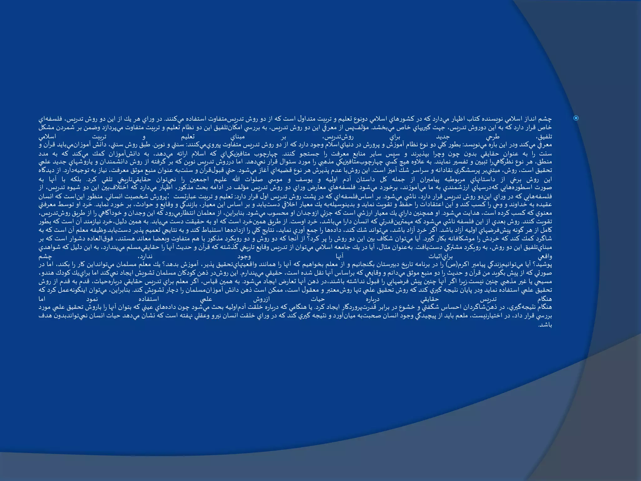 ‫چشم‬‫انداز‬‫اسالمي‬‫نويسنده‬‫كتاب‬‫اظهار‬‫مي‬‫دارد‬‫كه‬‫در‬‫كشورهاي‬‫اسالمي‬‫دونوع‬‫تعليم‬‫و‬‫تربيت‬‫ل‬‫متداو‬‫است‬‫كه‬‫از‬‫دو‬‫روش‬‫تدريس‬‫متفاوت‬‫استفاده‬‫مي‬‫كنند‬.‫در‬‫وراي‬‫هر‬‫يك‬‫از‬‫اين‬‫دو‬‫روش‬‫تدريس‬،‫فلسفه‬‫اي‬
‫خاص‬‫ار‬‫ر‬‫ق‬‫دارد‬‫كه‬‫به‬‫اين‬‫دوروش‬،‫تدريس‬‫جهت‬‫گيريهاي‬‫خاص‬‫مي‬‫بخشد‬.‫مؤلف‬‫پس‬‫از‬‫معرفي‬‫اين‬‫دو‬‫روش‬،‫تدريس‬‫به‬‫ي‬ ‫بررس‬‫امكان‬‫تلفيق‬‫اين‬‫دو‬‫نظام‬‫تعليم‬‫و‬‫تربيت‬‫متفاوت‬‫مي‬‫پردازد‬‫وضمن‬‫بر‬‫شمردن‬‫مشكل‬
،‫تلفيق‬‫طرحي‬‫جديد‬‫اي‬‫ر‬‫ب‬‫روش‬،‫تدريس‬‫بر‬‫مبناي‬‫تعليم‬‫و‬‫تربيت‬‫اسالمي‬
‫معرفي‬‫مي‬‫كند‬‫ودر‬‫اين‬‫باره‬‫مي‬‫نويسد‬:‫بطور‬‫كلي‬‫دو‬‫نوع‬‫نظام‬‫آموزش‬‫و‬‫پرورش‬‫در‬‫دنياي‬‫اسالم‬‫وجود‬‫دارد‬‫كه‬‫از‬‫دو‬‫روش‬‫تدريس‬‫متفاوت‬‫پيروي‬‫مي‬‫كنند‬:‫سنتي‬‫و‬‫نوين‬.‫طبق‬‫روش‬،‫سنتي‬‫دانش‬‫آمو‬‫زان‬‫مي‬‫بايد‬‫آن‬‫ر‬‫ق‬‫و‬
‫سنت‬‫ا‬‫ر‬‫به‬‫عنوان‬‫حقايقي‬‫ن‬‫بدو‬‫ن‬‫چو‬‫ا‬‫ر‬‫وچ‬‫بپذيرند‬‫و‬‫سپس‬‫ساير‬‫منابع‬‫معرفت‬‫ا‬‫ر‬‫جستجو‬‫كنند‬.‫چهارچوب‬‫متافيزيكي‬‫اي‬‫كه‬‫اسالم‬‫ائه‬‫ر‬‫ا‬‫مي‬،‫دهد‬‫به‬‫دانش‬‫آموزان‬‫كمك‬‫مي‬‫كند‬‫كه‬‫به‬‫مدد‬
،‫منطق‬‫هر‬‫نوع‬‫نظرگاهي‬‫ا‬‫ر‬‫تبيين‬‫و‬‫تفسير‬‫نمايند‬.‫به‬‫عالوه‬‫هيچ‬‫ي‬ ‫كس‬‫چهارچوب‬‫متافيزيكي‬‫مذهبي‬‫ا‬‫ر‬‫مورد‬‫سئوال‬‫ار‬‫ر‬‫ق‬‫نمي‬‫دهد‬.‫اما‬‫درروش‬‫تدريس‬‫نوين‬‫كه‬‫بر‬‫گرفته‬‫از‬‫روش‬‫دانشمندان‬‫و‬‫ي‬‫اروشهاي‬‫جديد‬‫علمي‬
‫تحقيق‬،‫است‬،‫روش‬‫مبتني‬‫بر‬‫ي‬‫پرسشگر‬‫نقادانه‬‫و‬‫اسر‬‫ر‬‫س‬‫شك‬‫آميز‬‫است‬.‫اين‬‫روش‬‫با‬‫عدم‬‫پذيرش‬‫هر‬‫نوع‬‫قضيه‬‫اي‬‫آغاز‬‫مي‬‫شود‬.‫حتي‬‫ل‬‫قبو‬‫آن‬‫ر‬‫ق‬‫و‬‫سنت‬‫به‬‫عنوان‬‫منبع‬‫موثق‬،‫معرفت‬‫نياز‬‫به‬‫ت‬‫وجيه‬‫دارد‬.‫از‬‫ديدگاه‬
‫اين‬‫روش‬‫برخي‬‫از‬‫داستانهاي‬‫مربوطبه‬‫ان‬‫ر‬‫پيامب‬‫از‬‫جمله‬‫كل‬‫داستان‬‫آدم‬‫اوليه‬‫و‬‫يوسف‬‫و‬‫ي‬ ‫موس‬‫صلوات‬‫هللا‬‫عليهم‬‫اجمعين‬‫ا‬‫ر‬‫نمي‬‫توان‬‫حقايقي‬‫تاريخي‬‫تلقي‬‫كرد‬.‫بلكه‬‫با‬‫آنها‬‫به‬
‫صورت‬‫اسطوره‬‫هايي‬‫كه‬‫درسهاي‬‫ارزشمندي‬‫به‬‫ما‬‫مي‬،‫آموزند‬‫برخورد‬‫مي‬‫شود‬.‫فلسفه‬‫هاي‬‫معارض‬‫وراي‬‫دو‬‫روش‬‫تدريس‬‫مؤلف‬‫در‬‫ادامه‬‫بحث‬،‫مذكور‬‫اظهار‬‫مي‬‫دارد‬‫كه‬‫اختالف‬‫بين‬‫اين‬‫دو‬‫شيوه‬‫تدريس‬،‫از‬
‫فلسفه‬‫هايي‬‫كه‬‫در‬‫وراي‬‫اين‬‫دو‬‫روش‬‫تدريس‬‫ار‬‫ر‬‫ق‬،‫دارد‬‫ي‬ ‫ناش‬‫مي‬‫شود‬.‫بر‬‫اساس‬‫فلسفه‬‫اي‬‫كه‬‫در‬‫پشت‬‫روش‬‫تدريس‬‫ل‬‫او‬‫ار‬‫ر‬‫ق‬‫دارد‬;‫تعليم‬‫و‬‫تربيت‬‫عبارتست‬:‫پرورش‬‫شخصيت‬‫انساني‬.‫منظور‬‫اين‬‫است‬‫كه‬‫انسان‬
‫عقيده‬‫به‬‫خداوند‬‫و‬‫وحي‬‫ا‬‫ر‬‫كسب‬‫كند‬‫و‬‫اين‬‫اعتقادات‬‫ا‬‫ر‬‫حفظ‬‫و‬‫تقويت‬‫نمايد‬‫و‬‫بدينوسيله‬‫به‬‫يك‬‫معيار‬‫اخالقي‬‫دست‬‫يابد‬‫و‬‫بر‬‫اساس‬‫اين‬،‫معيار‬‫بازندگي‬‫و‬‫وقايع‬‫و‬،‫حوادث‬‫بر‬‫خورد‬‫نمايد‬.‫خرد‬‫او‬‫توسط‬‫معرفتي‬
‫ي‬‫معنو‬‫كه‬‫كسب‬‫كرده‬،‫است‬‫هدايت‬‫مي‬‫شود‬.‫او‬‫همچنين‬‫اي‬‫ر‬‫دا‬‫يك‬‫معيار‬‫ي‬ ‫ارزش‬‫است‬‫كه‬‫جزئي‬‫ازوجدان‬‫او‬‫محسوب‬‫مي‬‫شود‬.،‫اين‬‫ر‬‫بناب‬‫از‬‫معلمان‬‫انتظارمي‬‫رود‬‫كه‬‫اين‬‫وجدان‬‫و‬‫خودآگاهي‬‫ا‬‫ر‬‫از‬‫طريق‬‫روش‬،‫تدريس‬
‫تقويت‬‫كنند‬.‫روش‬‫بعدي‬‫از‬‫اين‬‫فلسفه‬‫ي‬ ‫ناش‬‫مي‬‫شود‬‫كه‬‫مهمترين‬‫قدرتي‬‫كه‬‫انسان‬‫ا‬‫ر‬‫دا‬‫مي‬،‫باشد‬‫خرد‬‫اوست‬.‫از‬‫طريق‬‫همين‬‫خرد‬‫است‬‫كه‬‫او‬‫به‬‫حقيقت‬‫دست‬‫مي‬‫يابد‬.‫به‬‫همين‬‫دليل،خرد‬‫نيازمن‬‫د‬‫آن‬‫است‬‫كه‬‫بطور‬
‫كامل‬‫از‬‫هر‬‫گونه‬‫پيش‬‫فرضهاي‬‫اوليه‬‫اد‬‫ز‬‫آ‬‫باشد‬.‫اگر‬‫خرد‬‫اد‬‫ز‬‫آ‬،‫باشد‬‫مي‬‫تواند‬‫شك‬،‫كند‬‫داده‬‫ها‬‫ا‬‫ر‬‫جمع‬‫آوري‬،‫نمايد‬‫نتايج‬‫كلي‬‫ا‬‫ر‬‫ازداده‬‫ها‬‫استنباط‬‫كند‬‫و‬‫به‬‫نتايجي‬‫تعميم‬‫پذير‬‫دست‬‫يابد‬.‫وظي‬‫فه‬‫معلم‬‫آن‬‫است‬‫كه‬‫به‬
‫شاگرد‬‫كمك‬‫كند‬‫كه‬‫خردش‬‫ا‬‫ر‬‫موشكافانه‬‫بكار‬‫گيرد‬.‫آيا‬‫مي‬‫توان‬‫شكاف‬‫بين‬‫اين‬‫دو‬‫روش‬‫ا‬‫ر‬‫پر‬‫كرد؟‬‫از‬‫آنجا‬‫كه‬‫دو‬‫روش‬‫و‬‫دو‬‫رويكرد‬‫مذكور‬‫با‬‫هم‬‫متفاوت‬‫وبعضا‬‫معاند‬،‫هستند‬‫ق‬‫فو‬‫العاده‬‫دشوار‬‫ا‬‫ست‬‫كه‬‫بر‬
‫مبناي‬‫تلفيق‬‫اين‬‫دو‬،‫روش‬‫به‬‫رويكرد‬‫مشتركي‬‫دست‬‫يافت‬.‫به‬‫عنوان‬،‫مثال‬‫آيا‬‫در‬‫يك‬‫جامعه‬‫اسالمي‬‫مي‬‫توان‬‫از‬‫تدريس‬‫وقايع‬‫تاريخي‬‫گذشته‬‫كه‬‫آن‬‫ر‬‫ق‬‫و‬‫حديث‬‫آنها‬‫ا‬‫ر‬‫حقايقي‬‫مسلم‬‫مي‬،‫پندارد‬‫ب‬‫ه‬‫اين‬‫دليل‬‫كه‬‫شواهدي‬
‫واقعي‬‫اي‬‫ر‬‫ب‬‫اثبات‬‫آنها‬‫وجود‬،‫ندارد‬‫چشم‬
‫پوشيد؟‬‫آيا‬‫مي‬‫توانيم‬‫زندگي‬‫پيامبر‬‫اكرم‬(‫ص‬)‫ا‬‫ر‬‫در‬‫برنامه‬‫تاريخ‬‫دبيرستان‬‫بگنجانيم‬‫و‬‫از‬‫معلم‬‫بخواهيم‬‫كه‬‫آنها‬‫ا‬‫ر‬‫همانند‬‫واقعيتهاي‬‫تحقيق‬،‫پذير‬‫آموزش‬‫بدهد؟‬‫يك‬‫معلم‬‫مسلمان‬‫مي‬‫توان‬‫داين‬‫كار‬‫ا‬‫ر‬،‫بكند‬‫اما‬‫در‬
‫صورتي‬‫كه‬‫از‬‫پيش‬‫بگويد‬‫من‬‫آن‬‫ر‬‫ق‬‫و‬‫حديث‬‫ا‬‫ر‬‫دو‬‫منبع‬‫موثق‬‫مي‬‫دانم‬‫و‬‫وقايعي‬‫كه‬‫اساس‬‫ر‬‫ب‬‫آنها‬‫نقل‬‫شده‬،‫است‬‫حقيقي‬‫مي‬‫پندارم‬.‫اين‬‫روش‬‫در‬‫ذهن‬‫كودكان‬‫مسلمان‬‫تشويش‬‫ايجاد‬‫نمي‬‫كند‬‫اما‬‫ا‬‫ر‬‫ب‬‫ي‬‫يك‬‫كودك‬،‫هندو‬
‫مسيحي‬‫يا‬‫غير‬‫مذهبي‬‫چنين‬‫نيست‬.‫ا‬‫ر‬‫زي‬‫اگر‬‫آنها‬‫چنين‬‫پيش‬‫فرضهايي‬‫ا‬‫ر‬‫ل‬‫قبو‬‫نداشته‬‫باشند،در‬‫ذهن‬‫آنها‬‫تعارض‬‫ايجاد‬‫مي‬‫شود‬.‫به‬‫همين‬،‫قياس‬‫اگر‬‫معلم‬‫اي‬‫ر‬‫ب‬‫تدريس‬‫حقايقي‬‫درباره‬‫حيات‬،‫قدم‬‫به‬‫قدم‬‫از‬‫روش‬
‫تحقيق‬‫علمي‬‫استفاده‬‫نمايد‬‫ودر‬‫پايان‬‫نتيجه‬‫ي‬‫گير‬‫كند‬‫كه‬‫روش‬‫تحقيق‬‫علمي‬‫تنها‬‫روش‬‫معتبر‬‫و‬‫ل‬‫معقو‬،‫است‬‫ممكن‬‫است‬‫ذهن‬‫دانش‬‫آموزان‬‫مسلمان‬‫ا‬‫ر‬‫دچار‬‫تشويش‬‫كند‬.،‫اين‬‫ر‬‫بناب‬‫مي‬‫توان‬‫ا‬‫ينگونه‬‫عمل‬‫كرد‬‫كه‬
‫هنگام‬‫تدريس‬‫حقايقي‬‫باره‬‫ر‬‫د‬‫حيات‬‫ازروش‬‫علمي‬‫استفاده‬‫نمود‬‫اما‬
‫هنگام‬‫نتيجه‬،‫ي‬‫گير‬‫در‬‫ذهن‬‫شاگردان‬‫احساس‬‫شگفتي‬‫و‬‫خشوع‬‫در‬‫ابر‬‫ر‬‫ب‬‫قدرت‬‫پروردگار‬‫ايجاد‬‫كرد‬.‫يا‬‫هنگامي‬‫كه‬‫درباره‬‫خلقت‬‫آدم‬‫اوليه‬‫بحث‬‫مي‬‫شود‬‫ن‬‫چو‬‫داده‬‫هاي‬‫عيني‬‫كه‬‫بتوان‬‫آنها‬‫ا‬‫ر‬‫باروش‬‫تحقيق‬‫علمي‬‫مورد‬
‫ي‬ ‫بررس‬‫ار‬‫ر‬‫ق‬،‫داد‬‫در‬،‫اختيارنيست‬‫ملعم‬‫بايد‬‫از‬‫پيچيدگي‬‫وجود‬‫انسان‬‫صحبت‬‫به‬‫ميان‬‫آورد‬‫و‬‫نتيجه‬‫ي‬‫گير‬‫كند‬‫كه‬‫در‬‫وراي‬‫خلقت‬‫انسان‬‫نيرو‬‫وعقلي‬‫نهفته‬‫است‬‫كه‬‫نشان‬‫مي‬‫دهد‬‫حيات‬‫انسان‬‫ن‬‫مي‬‫ن‬‫تواندبدو‬‫هدف‬
‫باشد‬.
 