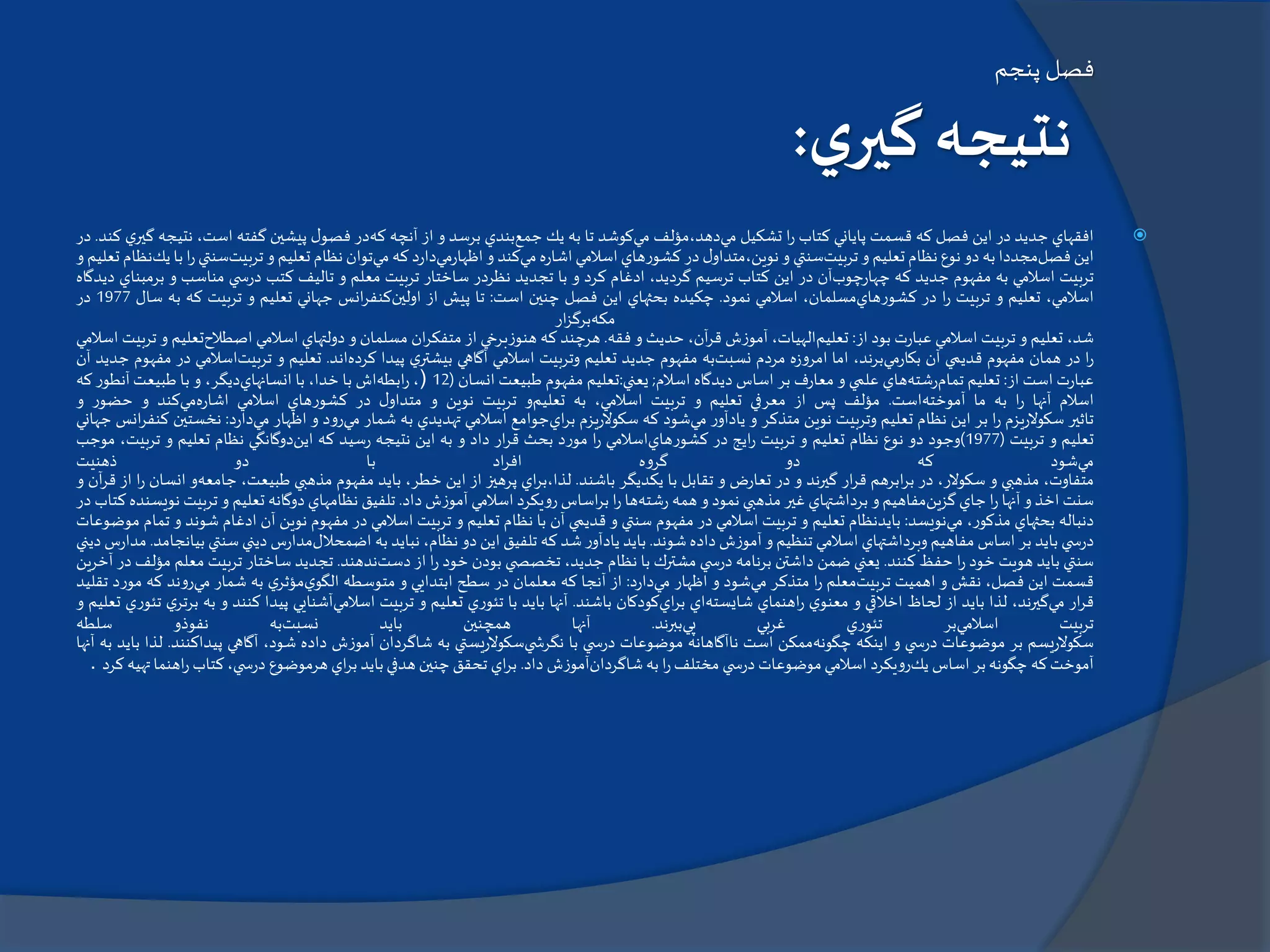 ‫پنجم‬ ‫فصل‬
‫ي‬‫گير‬ ‫نتيجه‬:
‫افقهاي‬‫جديد‬‫در‬‫اين‬‫فصل‬‫كه‬‫قسمت‬‫پاياني‬‫كتاب‬‫ا‬‫ر‬‫تشكيل‬‫مي‬‫دهد،مؤلف‬‫مي‬‫كوشد‬‫تا‬‫به‬‫يك‬‫جمع‬‫بندي‬‫برسد‬‫و‬‫از‬‫آنچه‬‫كه‬‫در‬‫ل‬‫فصو‬‫پيشين‬‫گفته‬،‫است‬‫نت‬‫يجه‬‫ي‬‫گير‬‫كند‬.‫در‬
‫اين‬‫فصل‬‫مجددا‬‫به‬‫دو‬‫نوع‬‫نظام‬‫تعليم‬‫و‬‫تربيت‬‫سنتي‬‫و‬‫ل‬‫نوين،متداو‬‫در‬‫كشورهاي‬‫اسالمي‬‫اشاره‬‫مي‬‫كند‬‫و‬‫اظهارمي‬‫دارد‬‫كه‬‫مي‬‫توان‬‫نظام‬‫تعليم‬‫و‬‫تربيت‬‫سنت‬‫ي‬‫ا‬‫ر‬‫با‬‫يك‬‫نظام‬‫تعليم‬‫و‬
‫تربيت‬‫اسالمي‬‫به‬‫مفهوم‬‫جديد‬‫كه‬‫چهارچوب‬‫آن‬‫در‬‫اين‬‫كتاب‬‫ترسيم‬،‫گرديد‬‫ادغام‬‫كرد‬‫و‬‫با‬‫تجديد‬‫نظردر‬‫ساختار‬‫تربيت‬‫معلم‬‫و‬‫تاليف‬‫كتب‬‫ي‬ ‫درس‬‫مناسب‬‫و‬‫ب‬‫رمبناي‬‫ديدگاه‬
،‫اسالمي‬‫تعليم‬‫و‬‫تربيت‬‫ا‬‫ر‬‫در‬‫كشورهاي‬،‫مسلمان‬‫اسالمي‬‫نمود‬.‫چكيده‬‫بحثهاي‬‫اين‬‫فصل‬‫چنين‬‫است‬:‫تا‬‫پيش‬‫از‬‫اولين‬‫انس‬‫ر‬‫كنف‬‫جهاني‬‫تعليم‬‫و‬‫تربيت‬‫كه‬‫ب‬‫ه‬‫سال‬1977‫در‬
‫مكه‬‫ار‬‫ز‬‫برگ‬
،‫شد‬‫تعليم‬‫و‬‫تربيت‬‫اسالمي‬‫عبارت‬‫بود‬‫از‬:‫تعليم‬،‫الهيات‬‫آموزش‬،‫آن‬‫ر‬‫ق‬‫حديث‬‫و‬‫فقه‬.‫هرچند‬‫كه‬‫هنوزبرخي‬‫از‬‫ان‬‫ر‬‫متفك‬‫مسلمان‬‫و‬‫دولتهاي‬‫اسالمي‬‫اصطالح‬‫تعل‬‫يم‬‫و‬‫تربيت‬‫اسالمي‬
‫ا‬‫ر‬‫در‬‫همان‬‫مفهوم‬‫قديمي‬‫آن‬‫بكارمي‬،‫برند‬‫اما‬‫امروزه‬‫مردم‬‫نسبت‬‫به‬‫مفهوم‬‫جديد‬‫تعليم‬‫وتربيت‬‫اسالمي‬‫آگاهي‬‫ي‬‫بيشتر‬‫پيدا‬‫كرده‬‫اند‬.‫تعليم‬‫و‬‫تربيت‬‫اسالم‬‫ي‬‫در‬‫مفهوم‬‫جديد‬‫آن‬
‫عبارت‬‫است‬‫از‬:‫تعليم‬‫تمام‬‫رشته‬‫هاي‬‫علمي‬‫و‬‫معارف‬‫بر‬‫اساس‬‫ديدگاه‬‫اسالم‬;‫يعني‬:‫تعليم‬‫مفهوم‬‫طبيعت‬‫انسان‬(12)،‫ابطه‬‫ر‬‫اش‬‫با‬،‫خدا‬‫با‬‫انسانهاي‬،‫ديگر‬‫و‬‫با‬‫طبيعت‬‫آنطور‬‫كه‬
‫اسالم‬‫آنها‬‫ا‬‫ر‬‫به‬‫ما‬‫آموخته‬‫است‬.‫مؤلف‬‫پس‬‫از‬‫معرفي‬‫تعليم‬‫و‬‫تربيت‬،‫اسالمي‬‫به‬‫تعليم‬‫و‬‫تربيت‬‫نوين‬‫و‬‫ل‬‫متداو‬‫در‬‫كشورهاي‬‫اسالمي‬‫اشاره‬‫مي‬‫كند‬‫و‬‫حضور‬‫و‬
‫تاثير‬‫سكوالريزم‬‫ا‬‫ر‬‫بر‬‫اين‬‫نظام‬‫تعليم‬‫وتربيت‬‫نوين‬‫متذكر‬‫و‬‫يادآور‬‫مي‬‫شود‬‫كه‬‫سكوالريزم‬‫اي‬‫ر‬‫ب‬‫جوامع‬‫اسالمي‬‫تهديدي‬‫به‬‫شمار‬‫مي‬‫رود‬‫و‬‫اظهار‬‫مي‬‫دارد‬:‫نخس‬‫تين‬‫انس‬‫ر‬‫كنف‬‫جهاني‬
‫تعليم‬‫و‬‫تربيت‬(1977)‫وجود‬‫دو‬‫نوع‬‫نظام‬‫تعليم‬‫و‬‫تربيت‬‫ايج‬‫ر‬‫در‬‫كشورهاي‬‫اسالمي‬‫ا‬‫ر‬‫مورد‬‫بحث‬‫ار‬‫ر‬‫ق‬‫داد‬‫و‬‫به‬‫اين‬‫نتيجه‬‫رسيد‬‫كه‬‫اين‬‫دوگانگي‬‫نظام‬‫تعليم‬‫و‬‫تربي‬،‫ت‬‫موجب‬
‫مي‬‫شود‬‫كه‬‫دو‬‫گروه‬‫اد‬‫ر‬‫اف‬‫با‬‫دو‬‫ذهنيت‬
،‫متفاوت‬‫مذهبي‬‫و‬،‫سكوالر‬‫در‬‫ابرهم‬‫ر‬‫ب‬‫ار‬‫ر‬‫ق‬‫گيرند‬‫و‬‫در‬‫تعارض‬‫و‬‫تقابل‬‫با‬‫يكديگر‬‫باشند‬.‫اي‬‫ر‬‫لذا،ب‬‫پرهيز‬‫از‬‫اين‬،‫خطر‬‫بايد‬‫مفهوم‬‫مذهبي‬،‫طبيعت‬‫جامعه‬‫و‬‫ان‬‫سان‬‫ا‬‫ر‬‫از‬‫آن‬‫ر‬‫ق‬‫و‬
‫سنت‬‫اخذ‬‫و‬‫آنها‬‫ا‬‫ر‬‫جاي‬‫گزين‬‫مفاهيم‬‫و‬‫برداشتهاي‬‫غير‬‫مذهبي‬‫نمود‬‫و‬‫همه‬‫رشته‬‫ها‬‫ا‬‫ر‬‫اساس‬‫ر‬‫ب‬‫رويكرد‬‫اسالمي‬‫آموزش‬‫داد‬.‫تلفيق‬‫نظامهاي‬‫دوگانه‬‫تعليم‬‫و‬‫تربي‬‫ت‬‫نويسنده‬‫كتاب‬‫در‬
‫دنباله‬‫بحثهاي‬،‫مذكور‬‫مي‬‫نويسد‬:‫بايدنظام‬‫تعليم‬‫و‬‫تربيت‬‫اسالمي‬‫در‬‫مفهوم‬‫سنتي‬‫و‬‫قديمي‬‫آن‬‫با‬‫نظام‬‫تعليم‬‫و‬‫تربيت‬‫اسالمي‬‫در‬‫مفهوم‬‫نوين‬‫آن‬‫ادغام‬‫ش‬‫وند‬‫و‬‫تمام‬‫موضوعات‬
‫ي‬ ‫درس‬‫بايد‬‫بر‬‫اساس‬‫مفاهيم‬‫وبرداشتهاي‬‫اسالمي‬‫تنظيم‬‫و‬‫آموزش‬‫داده‬‫شوند‬.‫بايد‬‫يادآور‬‫شد‬‫كه‬‫تلفيق‬‫اين‬‫دو‬،‫نظام‬‫نبايد‬‫به‬‫اضمحالل‬‫مدارس‬‫ديني‬‫سنتي‬‫بيانجامد‬.‫مدارس‬‫ديني‬
‫سنتي‬‫بايد‬‫هويت‬‫خود‬‫ا‬‫ر‬‫حفظ‬‫كنند‬.‫يعني‬‫ضمن‬‫داشتن‬‫برنامه‬‫ي‬ ‫درس‬‫مشترك‬‫با‬‫نظام‬،‫جديد‬‫ي‬ ‫تخصص‬‫بودن‬‫خود‬‫ا‬‫ر‬‫از‬‫دست‬‫ندهند‬.‫تجديد‬‫ساختار‬‫تربيت‬‫معل‬‫م‬‫مؤلف‬‫در‬‫آخرين‬
‫قسمت‬‫اين‬،‫فصل‬‫نقش‬‫و‬‫اهميت‬‫تربيت‬‫معلم‬‫ا‬‫ر‬‫متذكر‬‫مي‬‫شود‬‫و‬‫اظهار‬‫مي‬‫دارد‬:‫از‬‫آنجا‬‫كه‬‫معلمان‬‫در‬‫سطح‬‫ابتدايي‬‫و‬‫متوسطه‬‫ي‬‫الگو‬‫ي‬‫مؤثر‬‫به‬‫شمار‬‫مي‬‫روند‬‫كه‬‫م‬‫ورد‬‫تقليد‬
‫ار‬‫ر‬‫ق‬‫مي‬،‫گيرند‬‫لذا‬‫بايد‬‫از‬‫لحاظ‬‫اخالقي‬‫و‬‫ي‬‫معنو‬‫اهنماي‬‫ر‬‫شايسته‬‫اي‬‫اي‬‫ر‬‫ب‬‫كودكان‬‫باشند‬.‫آنها‬‫بايد‬‫با‬‫تئوري‬‫تعليم‬‫و‬‫تربيت‬‫اسالمي‬‫آشنايي‬‫پيدا‬‫كنند‬‫و‬‫ب‬‫ه‬‫ي‬‫برتر‬‫تئوري‬‫تعليم‬‫و‬
‫تربيت‬‫اسالمي‬‫بر‬‫تئوري‬‫غربي‬‫پي‬‫ببرند‬.‫آنها‬‫همچنين‬‫بايد‬‫نسبت‬‫به‬‫نفوذو‬‫سلطه‬
‫سكوالريسم‬‫بر‬‫موضوعات‬‫ي‬ ‫درس‬‫و‬‫اينكه‬‫چگونه‬‫ممكن‬‫است‬‫ناآگاهانه‬‫موضوعات‬‫ي‬ ‫درس‬‫با‬‫ي‬ ‫نگرش‬‫سكوالريستي‬‫به‬‫شاگردان‬‫آموزش‬‫داده‬،‫شود‬‫آگاهي‬‫پيداكنن‬‫د‬.‫لذا‬‫بايد‬‫به‬‫آنها‬
‫آموخت‬‫كه‬‫چگونه‬‫بر‬‫اساس‬‫يك‬‫رويكرد‬‫اسالمي‬‫موضوعات‬‫ي‬ ‫درس‬‫مختلف‬‫ا‬‫ر‬‫به‬‫شاگردان‬‫آموزش‬‫داد‬.‫اي‬‫ر‬‫ب‬‫تحقق‬‫چنين‬‫هدفي‬‫بايد‬‫اي‬‫ر‬‫ب‬‫هرموضوع‬،‫ي‬ ‫درس‬‫كتاب‬‫اهن‬‫ر‬‫ما‬‫تهيه‬‫كرد‬.
 