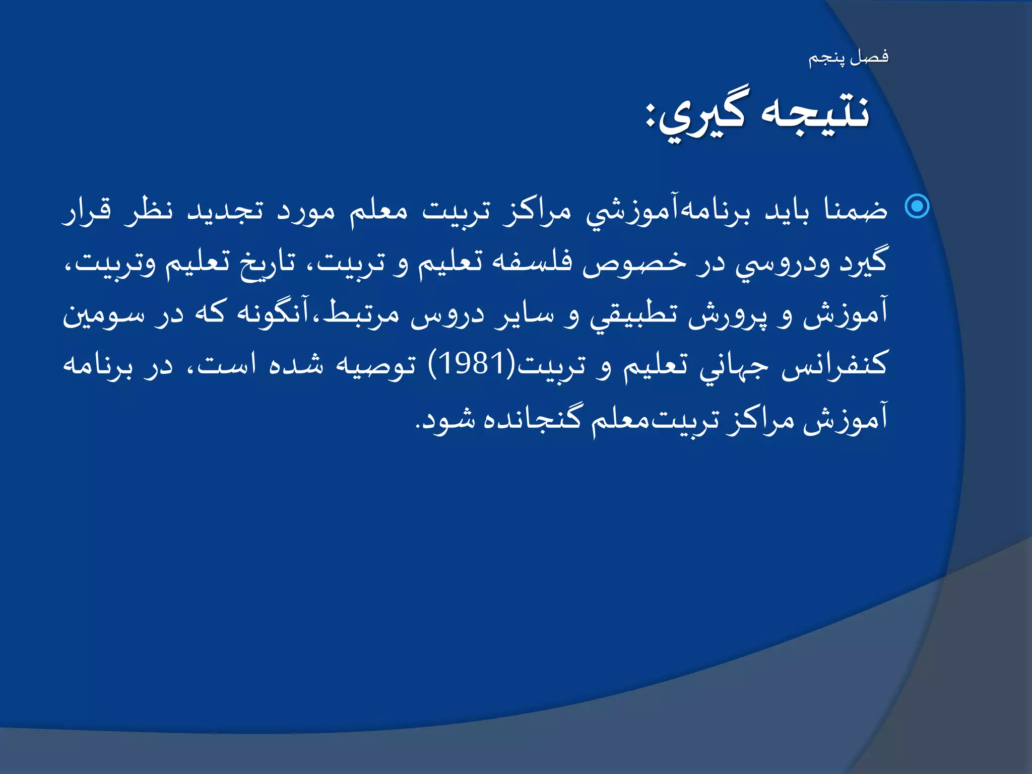 ‫پنجم‬ ‫فصل‬
‫ي‬‫گير‬ ‫نتيجه‬:
‫ضمنا‬‫بايد‬‫برنامه‬‫ي‬ ‫ش‬‫ز‬‫آمو‬‫اكز‬‫ر‬‫م‬‫تربيت‬‫معلم‬‫د‬‫ر‬‫مو‬‫تجديد‬‫نظر‬‫ق‬‫ار‬‫ر‬
‫گيرد‬‫ي‬ ‫س‬‫و‬‫ودر‬‫در‬‫خصوص‬‫فلسفه‬‫تعليم‬‫و‬،‫تربيت‬‫يخ‬‫ر‬‫تا‬‫تعل‬‫يم‬،‫وتربيت‬
‫ش‬‫ز‬‫آمو‬‫و‬‫ش‬‫ر‬‫و‬‫پر‬‫تطبيقي‬‫و‬‫ساير‬‫س‬‫و‬‫در‬‫مرتبط،آنگونه‬‫كه‬‫در‬‫س‬‫ومين‬
‫انس‬‫ر‬‫كنف‬‫جهاني‬‫تعليم‬‫و‬‫تربيت‬(1981)‫توصيه‬‫شده‬،‫است‬‫در‬‫برنامه‬
‫ش‬‫ز‬‫آمو‬‫اكز‬‫ر‬‫م‬‫تربيت‬‫معلم‬‫گنجانده‬‫شود‬.
 