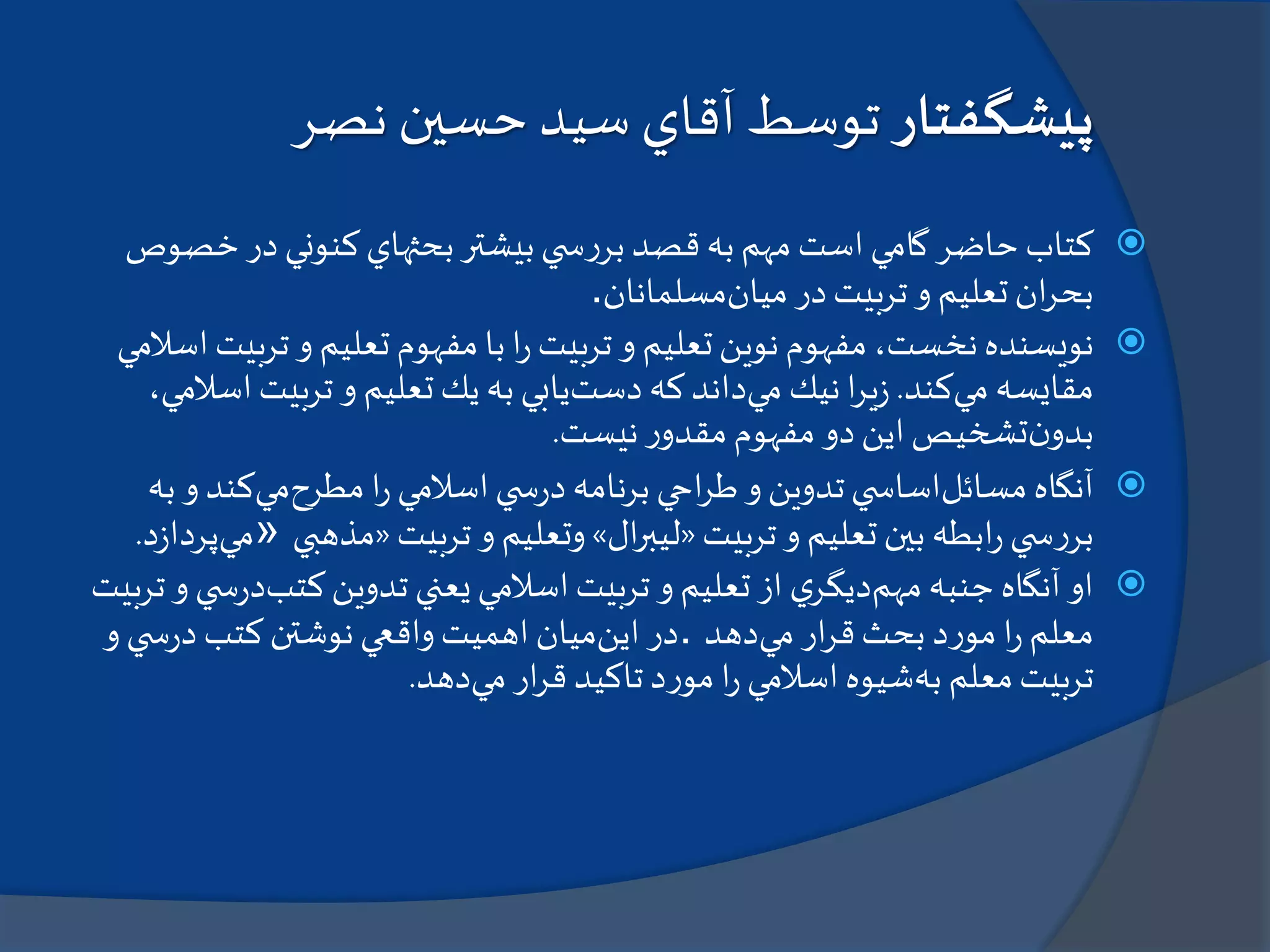 ‫پيشگفتار‬‫نصر‬ ‫حسين‬‫سيد‬ ‫آقاي‬ ‫توسط‬
‫خ‬‫در‬‫كنوني‬‫بحثهاي‬‫بيشتر‬‫ي‬ ‫س‬‫ر‬‫بر‬‫قصد‬‫به‬‫مهم‬‫است‬‫گامي‬‫حاضر‬‫كتاب‬‫صوص‬
‫ميان‬ ‫در‬‫تربيت‬‫و‬ ‫تعليم‬‫ان‬‫ر‬‫بح‬‫مسلمانان‬.
‫نويسنده‬‫مفهوم‬‫با‬‫ا‬‫ر‬‫تربيت‬‫و‬ ‫تعليم‬‫نوين‬‫مفهوم‬،‫نخست‬‫تر‬‫و‬ ‫تعليم‬‫اسالمي‬‫بيت‬
‫مي‬ ‫مقايسه‬‫كند‬.‫مي‬ ‫نيك‬‫ا‬‫ر‬‫ي‬‫ز‬‫دست‬ ‫كه‬‫داند‬‫ا‬‫تربيت‬‫و‬ ‫تعليم‬‫يك‬‫به‬‫يابي‬،‫سالمي‬
‫ن‬‫بدو‬‫نيست‬‫ر‬‫مقدو‬‫مفهوم‬‫دو‬‫اين‬‫تشخيص‬.
‫آنگاه‬‫مسائل‬‫مطرح‬‫ا‬‫ر‬‫اسالمي‬‫ي‬ ‫س‬‫ر‬‫د‬‫برنامه‬‫احي‬‫ر‬‫ط‬‫و‬‫تدوين‬‫ي‬ ‫اساس‬‫مي‬‫كند‬‫به‬‫و‬
‫تربيت‬‫و‬ ‫تعليم‬‫بين‬ ‫ابطه‬‫ر‬‫ي‬ ‫س‬‫ر‬‫بر‬«‫ال‬‫ر‬‫ليب‬»‫تربيت‬‫و‬ ‫وتعليم‬«‫مذهبي‬»‫مي‬‫د‬‫ز‬‫پردا‬.
‫او‬‫مهم‬‫جنبه‬ ‫آنگاه‬‫كتب‬‫تدوين‬ ‫يعني‬‫اسالمي‬‫تربيت‬‫و‬‫تعليم‬‫از‬ ‫ي‬‫ديگر‬‫د‬‫تربيت‬‫و‬‫ي‬ ‫س‬‫ر‬
‫مي‬ ‫ار‬‫ر‬‫ق‬‫بحث‬ ‫د‬‫ر‬‫مو‬‫ا‬‫ر‬‫معلم‬‫دهد‬.‫اين‬ ‫در‬‫و‬‫ي‬ ‫س‬‫ر‬‫د‬‫كتب‬‫نوشتن‬‫واقعي‬‫اهميت‬‫ميان‬
‫به‬ ‫معلم‬‫تربيت‬‫مي‬‫ار‬‫ر‬‫ق‬ ‫تاكيد‬‫د‬‫ر‬‫مو‬‫ا‬‫ر‬‫اسالمي‬‫شيوه‬‫دهد‬.
 