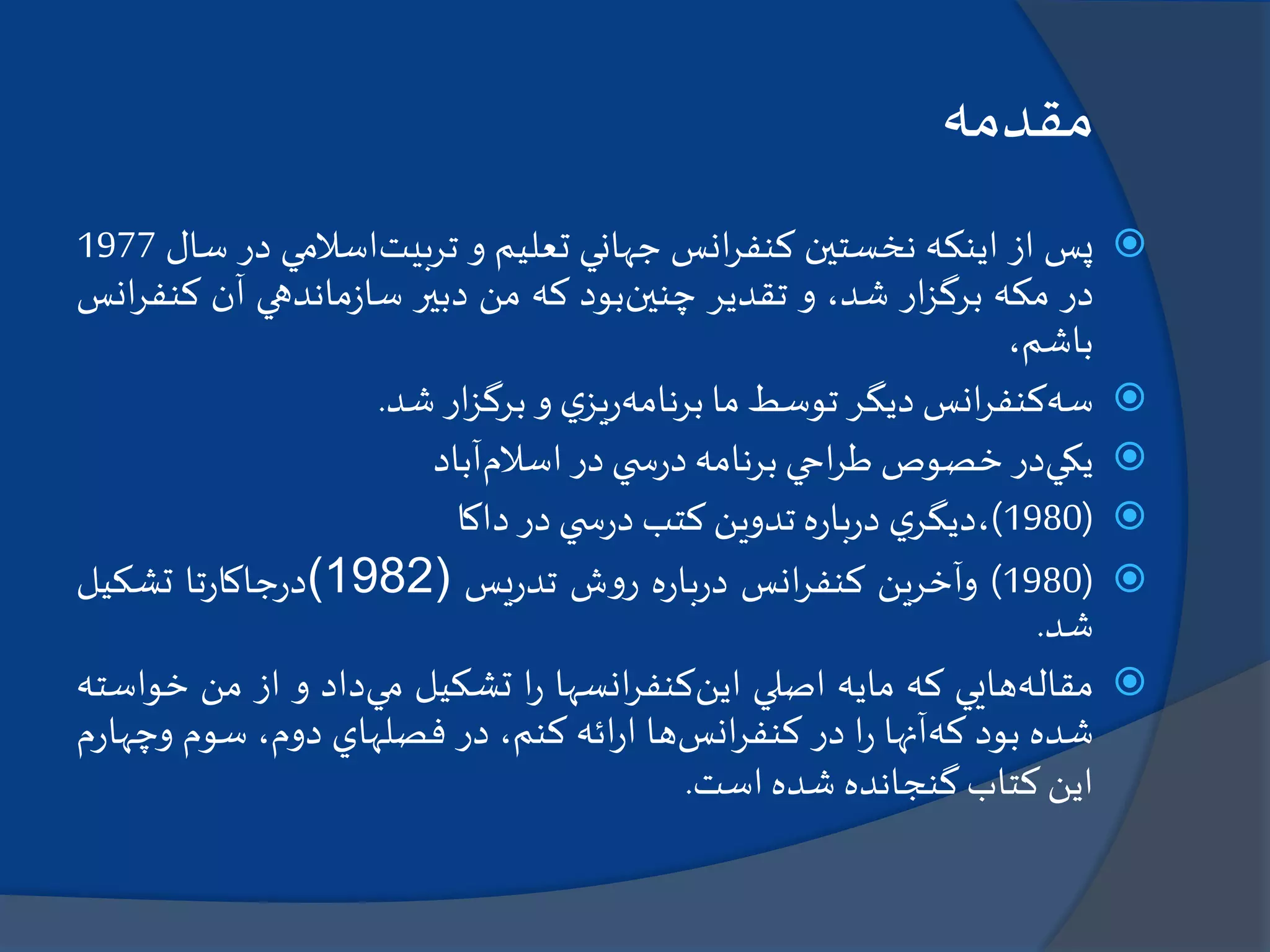 ‫مقدمه‬
‫پس‬‫از‬‫اينكه‬‫نخستين‬‫انس‬‫ر‬‫كنف‬‫جهاني‬‫تعليم‬‫و‬‫تربيت‬‫اسالمي‬‫د‬‫ر‬‫سال‬1977
‫در‬‫مكه‬‫ار‬‫ز‬‫برگ‬،‫شد‬‫و‬‫تقدير‬‫چنين‬‫بود‬‫كه‬‫من‬‫دبير‬‫ماندهي‬‫ز‬‫سا‬‫آن‬‫كن‬‫انس‬‫ر‬‫ف‬
،‫باشم‬
‫سه‬‫انس‬‫ر‬‫كنف‬‫ديگر‬‫توسط‬‫ما‬‫برنامه‬‫ي‬‫يز‬‫ر‬‫و‬‫ار‬‫ز‬‫برگ‬‫شد‬.
‫يكي‬‫در‬‫خصوص‬‫احي‬‫ر‬‫ط‬‫برنامه‬‫ي‬ ‫س‬‫ر‬‫د‬‫در‬‫اسالم‬‫آباد‬
(1980)‫ي‬‫،ديگر‬‫ه‬‫ر‬‫با‬‫ر‬‫د‬‫تدوين‬‫كتب‬‫ي‬ ‫س‬‫ر‬‫د‬‫در‬‫داكا‬
(1980)‫وآخرين‬‫انس‬‫ر‬‫كنف‬‫ه‬‫ر‬‫با‬‫ر‬‫د‬‫ش‬‫و‬‫ر‬‫يس‬‫ر‬‫تد‬(1982)‫تا‬‫ر‬‫جاكا‬‫ر‬‫د‬‫تشكيل‬
‫شد‬.
‫مقاله‬‫هايي‬‫كه‬‫مايه‬‫اصلي‬‫اين‬‫انسها‬‫ر‬‫كنف‬‫ا‬‫ر‬‫تشكيل‬‫مي‬‫داد‬‫و‬‫از‬‫من‬‫خ‬‫واسته‬
‫شده‬‫بود‬‫كه‬‫آنها‬‫ا‬‫ر‬‫در‬‫انس‬‫ر‬‫كنف‬‫ها‬‫ائه‬‫ر‬‫ا‬،‫كنم‬‫در‬‫فصلهاي‬،‫دوم‬‫سوم‬‫و‬‫م‬‫ر‬‫چها‬
‫اين‬‫كتاب‬‫گنجانده‬‫شده‬‫است‬.
 