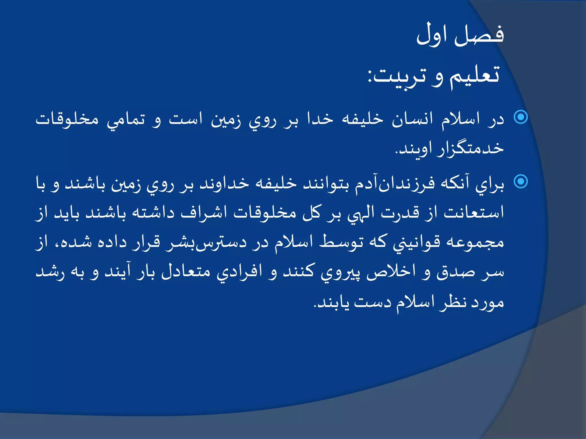 ‫ل‬‫او‬‫فصل‬
‫تربيت‬ ‫و‬‫تعليم‬:
‫در‬‫اسالم‬‫انسان‬‫خليفه‬‫خدا‬‫بر‬‫ي‬‫و‬‫ر‬‫مين‬‫ز‬‫است‬‫و‬‫تمامي‬‫مخلوقات‬
‫ار‬‫ز‬‫خدمتگ‬‫اويند‬.
‫اي‬‫ر‬‫ب‬‫آنكه‬‫ندان‬‫ز‬‫فر‬‫آدم‬‫بتوانند‬‫خليفه‬‫خداوند‬‫بر‬‫ي‬‫و‬‫ر‬‫مين‬‫ز‬‫باش‬‫ند‬‫و‬‫با‬
‫استعانت‬‫از‬‫ت‬‫ر‬‫قد‬‫الهي‬‫بر‬‫كل‬‫مخلوقات‬‫اف‬‫ر‬‫اش‬‫داشته‬‫باشند‬‫با‬‫يد‬‫از‬
‫مجموعه‬‫قوانيني‬‫كه‬‫توسط‬‫اسالم‬‫در‬‫دسترس‬‫بشر‬‫ار‬‫ر‬‫ق‬‫داده‬‫شد‬،‫ه‬‫از‬
‫سر‬‫صدق‬‫و‬‫اخالص‬‫پيروي‬‫كنند‬‫و‬‫ادي‬‫ر‬‫اف‬‫متعادل‬‫بار‬‫آيند‬‫و‬‫به‬‫ش‬‫ر‬‫د‬
‫د‬‫ر‬‫مو‬‫نظر‬‫اسالم‬‫دست‬‫يابند‬.
 