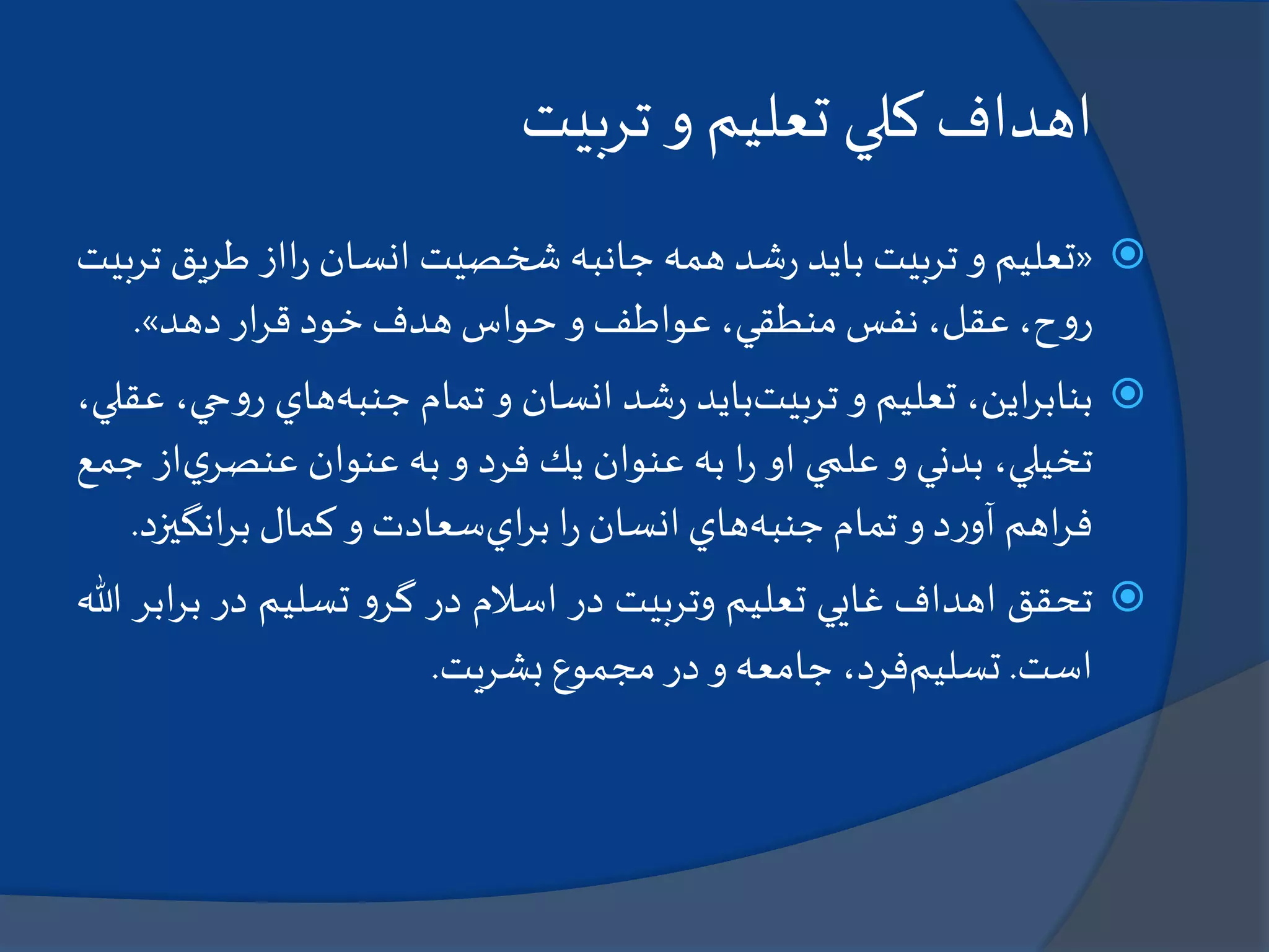 ‫تربيت‬ ‫و‬ ‫تعليم‬ ‫كلي‬ ‫اهداف‬
«‫تعليم‬‫و‬‫تربيت‬‫بايد‬‫شد‬‫ر‬‫همه‬‫جانبه‬‫شخصيت‬‫انسان‬‫ااز‬‫ر‬‫طري‬‫ق‬‫تربيت‬
،‫ح‬‫و‬‫ر‬،‫عقل‬‫نفس‬،‫منطقي‬‫عواطف‬‫و‬‫حواس‬‫هدف‬‫خود‬‫ار‬‫ر‬‫ق‬‫دهد‬».
‫اين‬‫ر‬‫بناب‬،‫تعليم‬‫و‬‫تربيت‬‫بايد‬‫شد‬‫ر‬‫انسان‬‫و‬‫تمام‬‫جنبه‬‫هاي‬‫و‬‫ر‬،‫حي‬،‫عقلي‬
‫تخيلي‬،‫بدني‬‫و‬‫علمي‬‫او‬‫ا‬‫ر‬‫به‬‫عنوان‬‫يك‬‫فرد‬‫و‬‫به‬‫عنوان‬‫ي‬‫عنصر‬‫از‬‫جمع‬
‫اهم‬‫ر‬‫ف‬‫د‬‫ر‬‫آو‬‫و‬‫تمام‬‫جنبه‬‫هاي‬‫انسان‬‫ا‬‫ر‬‫اي‬‫ر‬‫ب‬‫سعادت‬‫و‬‫كمال‬‫انگي‬‫ر‬‫ب‬‫زد‬.
‫تحقق‬‫اهداف‬‫غايي‬‫تعليم‬‫وتربيت‬‫در‬‫اسالم‬‫در‬‫و‬‫گر‬‫تسليم‬‫در‬‫ب‬‫ابر‬‫ر‬‫هللا‬
‫است‬.‫تسليم‬،‫فرد‬‫جامعه‬‫و‬‫در‬‫مجموع‬‫بشريت‬.
 
