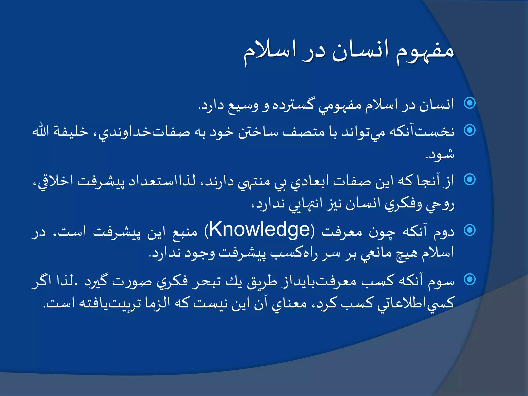 ‫اسالم‬ ‫در‬ ‫انسان‬ ‫مفهوم‬
‫انسان‬‫در‬‫اسالم‬‫مفهومي‬‫گسترده‬‫و‬‫وسيع‬‫د‬‫ر‬‫دا‬.
‫نخست‬‫آنكه‬‫مي‬‫تواند‬‫با‬‫متصف‬‫ساختن‬‫خود‬‫به‬‫صفات‬،‫خداوندي‬‫خلي‬‫فة‬‫هللا‬
‫شود‬.
‫از‬‫آنجا‬‫كه‬‫اين‬‫صفات‬‫ابعادي‬‫بي‬‫منتهي‬،‫ند‬‫ر‬‫دا‬‫لذااستعداد‬‫پيشرفت‬،‫اخالقي‬
‫حي‬‫و‬‫ر‬‫ي‬‫وفكر‬‫انسان‬‫نيز‬‫انتهايي‬،‫د‬‫ر‬‫ندا‬
‫دوم‬‫آنكه‬‫ن‬‫چو‬‫معرفت‬(Knowledge)‫منبع‬‫اين‬‫پيشرفت‬،‫است‬‫در‬
‫اسالم‬‫هيچ‬‫مانعي‬‫بر‬‫سر‬‫اه‬‫ر‬‫كسب‬‫پيشرفت‬‫وجود‬‫د‬‫ر‬‫ندا‬.
‫سوم‬‫آنكه‬‫كسب‬‫معرفت‬‫بايداز‬‫طريق‬‫يك‬‫تبحر‬‫ي‬‫فكر‬‫ت‬‫ر‬‫صو‬‫گيرد‬.‫لذا‬‫اگر‬
‫ي‬ ‫كس‬‫اطالعاتي‬‫كسب‬،‫كرد‬‫معناي‬‫آن‬‫اين‬‫نيست‬‫كه‬‫الزما‬‫تربيت‬‫ياف‬‫ته‬‫است‬.
 