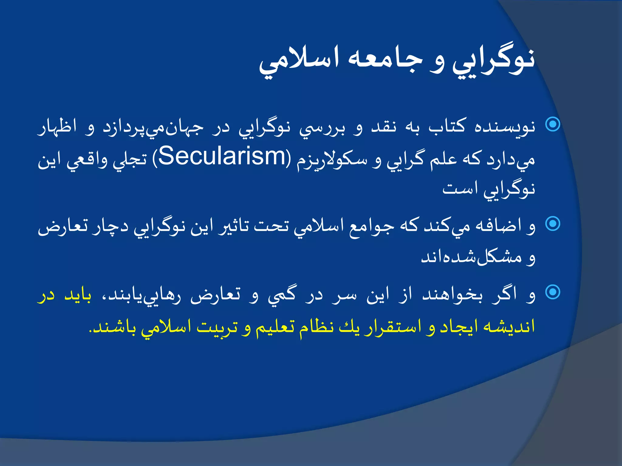 ‫اسالمي‬ ‫جامعه‬‫و‬ ‫نوگرايي‬
‫نويسنده‬‫كتاب‬‫به‬‫نقد‬‫و‬‫ي‬ ‫س‬‫ر‬‫بر‬‫ايي‬‫ر‬‫نوگ‬‫در‬‫جهان‬‫مي‬‫د‬‫ز‬‫پردا‬‫و‬‫اظ‬‫هار‬
‫مي‬‫د‬‫ر‬‫دا‬‫كه‬‫علم‬‫ايي‬‫ر‬‫گ‬‫و‬‫يزم‬‫ر‬‫سكوال‬(Secularism)‫تجلي‬‫واقعي‬‫اين‬
‫ايي‬‫ر‬‫نوگ‬‫است‬
‫و‬‫اضافه‬‫مي‬‫كند‬‫كه‬‫جوامع‬‫اسالمي‬‫تحت‬‫تاثير‬‫اين‬‫ايي‬‫ر‬‫نوگ‬‫دچا‬‫ر‬‫ض‬‫ر‬‫تعا‬
‫و‬‫مشكل‬‫شده‬‫اند‬
‫و‬‫اگر‬‫بخواهند‬‫از‬‫اين‬‫سر‬‫در‬‫گمي‬‫و‬‫ض‬‫ر‬‫تعا‬‫هايي‬‫ر‬،‫يابند‬‫بايد‬‫در‬
‫انديشه‬‫ايجاد‬‫و‬‫ار‬‫ر‬‫استق‬‫يك‬‫نظام‬‫تعليم‬‫و‬‫تربيت‬‫اسالمي‬‫باش‬‫ند‬.
 