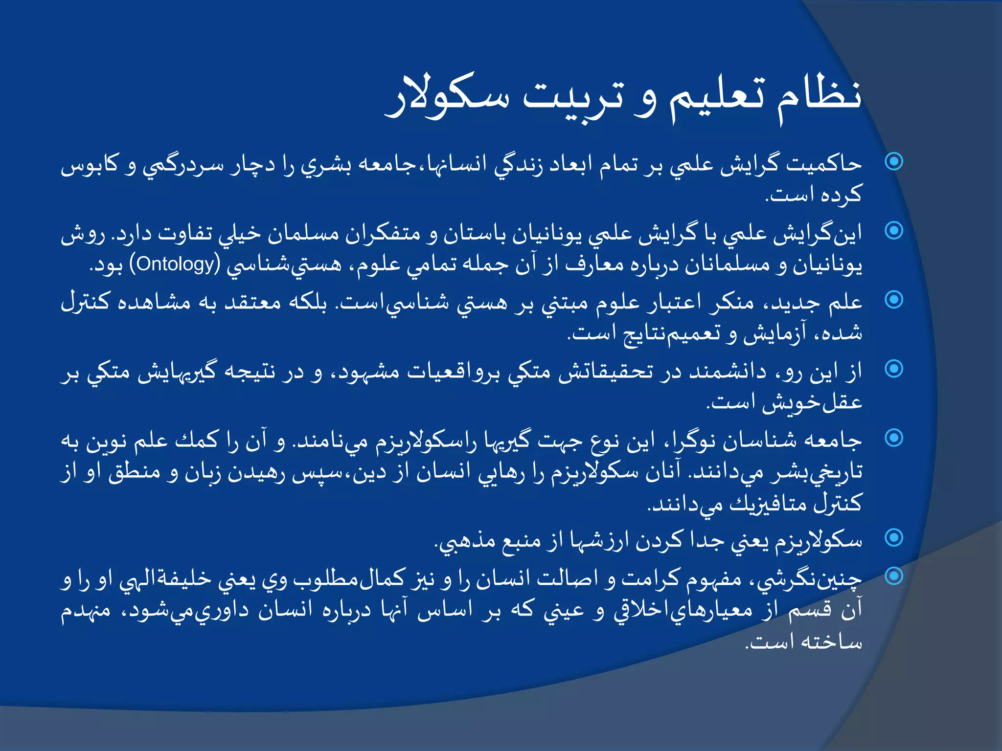 ‫نظام‬‫تعليم‬‫و‬‫تربيت‬‫سکوالر‬
‫حاكميت‬‫ايش‬‫ر‬‫گ‬‫علمي‬‫بر‬‫تمام‬‫ابعاد‬‫ندگي‬‫ز‬‫انسانها،جامعه‬‫ي‬‫بشر‬‫ا‬‫ر‬‫دچار‬‫سردرگمي‬‫و‬‫كابوس‬
‫كرده‬‫است‬.
‫اين‬‫ايش‬‫ر‬‫گ‬‫علمي‬‫با‬‫ايش‬‫ر‬‫گ‬‫علمي‬‫يونانيان‬‫باستان‬‫و‬‫ان‬‫ر‬‫متفك‬‫مسلمان‬‫خيلي‬‫تف‬‫اوت‬‫د‬‫ر‬‫دا‬.‫ش‬‫و‬‫ر‬
‫يونانيان‬‫و‬‫مسلمانان‬‫ه‬‫ر‬‫با‬‫ر‬‫د‬‫ف‬‫ر‬‫معا‬‫از‬‫آن‬‫جمله‬‫تمامي‬،‫علوم‬‫هستي‬‫ي‬ ‫شناس‬(Ontology)‫بود‬.
‫علم‬،‫جديد‬‫منكر‬‫اعتبار‬‫علوم‬‫مبتني‬‫بر‬‫هستي‬‫ي‬ ‫شناس‬‫است‬.‫بلكه‬‫معتقد‬‫به‬‫مش‬‫اهده‬‫ل‬‫كنتر‬
،‫شده‬‫مايش‬‫ز‬‫آ‬‫و‬‫تعميم‬‫نتايج‬‫است‬.
‫از‬‫اين‬،‫و‬‫ر‬‫دانشمند‬‫در‬‫تحقيقاتش‬‫متكي‬‫اقعيات‬‫و‬‫بر‬،‫مشهود‬‫و‬‫در‬‫نتيجه‬‫گيريهايش‬‫متكي‬‫بر‬
‫عقل‬‫خويش‬‫است‬.
‫جامعه‬‫شناسان‬،‫ا‬‫ر‬‫نوگ‬‫اين‬‫نوع‬‫جهت‬‫گيريها‬‫يزم‬‫ر‬‫اسكوال‬‫ر‬‫مي‬‫نامند‬.‫و‬‫آن‬‫ا‬‫ر‬‫كمك‬‫علم‬‫ن‬‫وين‬‫به‬
‫يخي‬‫ر‬‫تا‬‫بشر‬‫مي‬‫دانند‬.‫آنان‬‫يزم‬‫ر‬‫سكوال‬‫ا‬‫ر‬‫هايي‬‫ر‬‫انسان‬‫از‬‫دين،سپس‬‫هيدن‬‫ر‬‫بان‬‫ز‬‫و‬‫م‬‫نطق‬‫او‬‫از‬
‫ل‬‫كنتر‬‫متافيزيك‬‫مي‬‫دانند‬.
‫يزم‬‫ر‬‫سكوال‬‫يعني‬‫جدا‬‫كردن‬‫شها‬‫ز‬‫ار‬‫از‬‫منبع‬‫مذهبي‬.
‫چنين‬،‫ي‬ ‫نگرش‬‫مفهوم‬‫امت‬‫ر‬‫ك‬‫و‬‫اصالت‬‫انسان‬‫ا‬‫ر‬‫و‬‫نيز‬‫كمال‬‫مطلوب‬‫ي‬‫و‬‫يعني‬‫خليفة‬‫ا‬‫لهي‬‫او‬‫ا‬‫ر‬‫و‬
‫آن‬‫قسم‬‫از‬‫هاي‬‫ر‬‫معيا‬‫اخالقي‬‫و‬‫عيني‬‫كه‬‫بر‬‫اساس‬‫آنها‬‫ه‬‫ر‬‫با‬‫ر‬‫د‬‫انسان‬‫ي‬‫ر‬‫داو‬‫مي‬،‫شود‬‫منه‬‫دم‬
‫ساخته‬‫است‬.
 