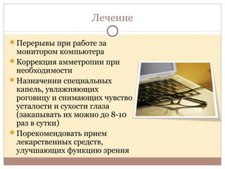 Лечение
Перерывы при работе за
монитором компьютера
Коррекция амметропии при
необходимости
Назначении специальных
капель, увлажняющих
роговицу и снимающих чувство
усталости и сухости глаза
(закапывать их можно до 8-10
раз в сутки)
Порекомендовать прием
лекарственных средств,
улучшающих функцию зрения
 