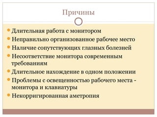 Причины
Длительная работа с монитором
Неправильно организованное рабочее место
Наличие сопутствующих глазных болезней
Несоответствие монитора современным
требованиям
Длительное нахождение в одном положении
Проблемы с освещенностью рабочего места -
монитора и клавиатуры
Некорригированная аметропия
 