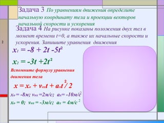 Задача 3 По уравнениям движения определите
начальную координату тела и проекции векторов
начальной скорости и ускорения
2
x1 = -8 + 2t -5t
x2 = -3t +2t
Вспомните формулу уравнения
движения тела
x = xo + voxt + axt / 2
xo = -8м; vox =2м/с; ax= -10м/с
xo = 0; vox = -3м/с; ax = 4м/с
Задача 4 На рисунке показаны положения двух тел в
момент времени t=0, а также их начальные скорости и
ускорения. Запишите уравнения движения
a1=3м/с a2=4м/с
v1 =3м/с v2=2м/с
-10 -8 -6 -4 -2 0
x1 = -10 + 3t +1,5t
x2 = 2t -2t
2
2
2
2
2
2 2
2
2
 