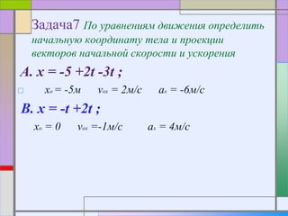 Задача7 По уравнениям движения определить
начальную координату тела и проекции
векторов начальной скорости и ускорения
A. x = -5 +2t -3t ;
□ xo = -5м vox = 2м/с ax = -6м/с
B. x = -t +2t ;
xo = 0 vox =-1м/с ax = 4м/с
 