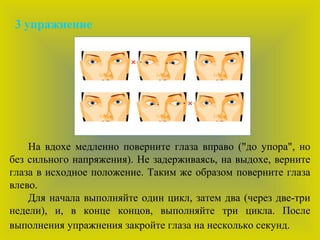 3 упражнение
На вдохе медленно поверните глаза вправо ("до упора", но
без сильного напряжения). Не задерживаясь, на выдохе, верните
глаза в исходное положение. Таким же образом поверните глаза
влево.
Для начала выполняйте один цикл, затем два (через две-три
недели), и, в конце концов, выполняйте три цикла. После
выполнения упражнения закройте глаза на несколько секунд.
 