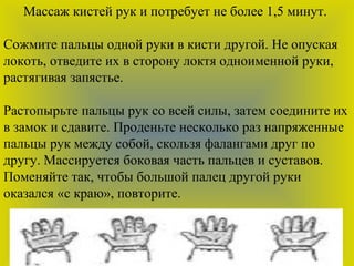 Массаж кистей рук и потребует не более 1,5 минут.
Сожмите пальцы одной руки в кисти другой. Не опуская
локоть, отведите их в сторону локтя одноименной руки,
растягивая запястье.
Растопырьте пальцы рук со всей силы, затем соедините их
в замок и сдавите. Проденьте несколько раз напряженные
пальцы рук между собой, скользя фалангами друг по
другу. Массируется боковая часть пальцев и суставов.
Поменяйте так, чтобы большой палец другой руки
оказался «с краю», повторите.
 
