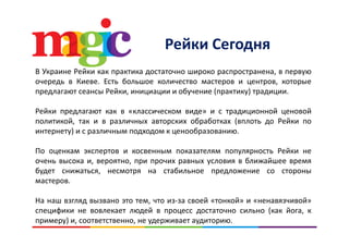 Р й СРейки Сегодня
В Украине Рейки как практика достаточно широко распространена, в первую
очередь в Киеве. Есть большое количество мастеров и центров, которые
предлагают сеансы Рейки, инициации и обучение (практику) традиции.р д , ц ц у ( р у) р д ц
Рейки предлагают как в «классическом виде» и с традиционной ценовой
политикой, так и в различных авторских обработках (вплоть до Рейки пополитикой, так и в различных авторских обработках (вплоть до Рейки по
интернету) и с различным подходом к ценообразованию.
По оценкам экспертов и косвенным показателям популярность Рейки неПо оценкам экспертов и косвенным показателям популярность Рейки не
очень высока и, вероятно, при прочих равных условия в ближайшее время
будет снижаться, несмотря на стабильное предложение со стороны
мастеров.
На наш взгляд вызвано это тем, что из‐за своей «тонкой» и «ненавязчивой»
специфики не вовлекает людей в процесс достаточно сильно (как йога, к
примеру) и, соответственно, не удерживает аудиторию.
 