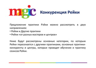 К Р йКонкуренция Рейки
Предложение практики Рэйки можно рассмотреть в двух
направлениях:
• Рейки и Другие практики
Р й• Рейки «от разных мастеров и центров»
Ниже будут рассмотрены основные категории, по которымНиже будут рассмотрены основные категории, по которым
Рейки пересекается с другими практиками, основные практики‐
конкуренты и центры, которые проводят обучение и практику
сеансов Рейки.
 