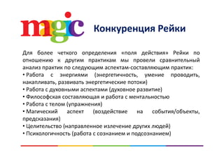 К Р йКонкуренция Рейки
Для более четкого определения «поля действия» Рейки по
отношению к другим практикам мы провели сравнительныйотношению к другим практикам мы провели сравнительный
анализ практик по следующим аспектам‐составляющим практик:
• Работа с энергиями (энергетичность, умение проводить,
накапливать, развивать энергетические потоки)
• Работа с духовными аспектами (духовное развитие)
• Философская составляющая и работа с ментальностью• Философская составляющая и работа с ментальностью
• Работа с телом (упражнения)
• Магический аспект (воздействие на события/объекты,
предсказания)
• Целительство (направленное излечение других людей)
• Психологичность (работа с сознанием и подсознанием)• Психологичность (работа с сознанием и подсознанием)
 