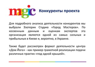 Конкуренты проектаКонкуренты проекта
Для подробного анализа деятельности конкурентов мы
выбрали Эзотерик Студию «Город Мастеров». По
косвенным данным и оценкам экспертов эта
организация является одной из самых сильных и
прибыльных в Киеве и, вероятно, в Украине.
Также будет рассмотрен формат деятельности центра
Й«Дом Йога» ‐ как пример грамотной реализации подачи
различных практик «под одной крышей».
 