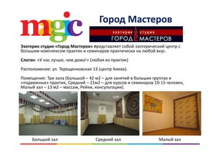 Город Мастеров
Эзотерик студия «Город Мастеров» представляет собой эзотерический центр с 
большим комплексом практик и семинаров практически на любой вкус. 
Слоган: «У нас лучше чем дома!» (любая из практик)Слоган: «У нас лучше, чем дома!» (любая из практик)
Расположение: ул. Терещенковская 13 (центр Киева).
Помещение: Три зала (Большой 42 м2 для занятий в больших группах иПомещение: Три зала (Большой – 42 м2 – для занятий в больших группах и 
«подвижных» практик, Средний – 21м2 – для курсов и семинаров 10‐15 человек, 
Малый зал – 13 м2 – массаж, Рейки, консультации).
Большой зал Средний зал Малый зал
 