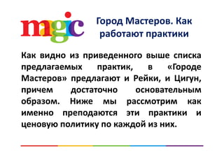 Город Мастеров. Как р д р
работают практики
Как видно из приведенного выше списка
предлагаемых практик, в «Городе
Мастеров» предлагают и Рейки и ЦигунМастеров» предлагают и Рейки, и Цигун,
причем достаточно основательным
образом. Ниже мы рассмотрим как
именно преподаются эти практики иименно преподаются эти практики и
ценовую политику по каждой из них.
 