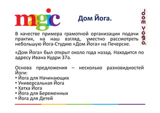 Дом ЙогаДом Йога. 
В качестве примера грамотной организации подачи
практик, на наш взгляд, уместно рассмотреть
небольшую Йога Студию «Дом Йога» на Печерскенебольшую Йога‐Студию «Дом Йога» на Печерске.
«Дом Йога» был открыт около года назад. Находится по
И К 37адресу Ивана Кудри 37а.
Основа предложения – несколько разновидностейОснова предложения несколько разновидностей
Йоги:
• Йога для Начинающих
• У верса ая Йо а• Универсальная Йога
• Хатха Йога
• Йога для Беременныхд р
• Йога для Детей
 