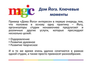 Дом Йога. КлючевыеДом Йога. Ключевые 
моменты
Пример «Дома Йога» интересен в первую очередь тем,
что положив в основу одну практику – Йогу,что положив в основу одну практику Йогу,
организаторы студии ненавязчиво предлагают и
различные другие услуги, которые преследуют
йнесколько целей:
• ОздоровлениеОздоровление
• Развитие духовное
• Развитие творческое
И в то же время очень удачно сочетаются в рамках
одной студии, а также просто привносят разнообразие.одной студии, а также просто привносят разнообразие.
 