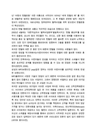 년 “사랑의 헌혈운동” 이란 이름으로 시작되어 1974년 “세계 헌혈의 해” 를 계기
로 매혈주방 범국민 캠페인으로 전개되었다. 그 후 헌혈과 관련된 법적ㆍ제도적
장치가 마련되었고, 1981년에는 정부로부터 혈액사업을 위탁 받으면서 헌혈운동
이 확산되었다.
최근의 헌혈 캠페인은 새롭고 적극적인 모습으로 진행되고 있다.
2002년 4월에는 “대한적십자사 혈액사업본부”을발족시키고 ‘헌혈 홍보부’를 따로
두어 리플릿, 포스터 등의 유인물과 TV, 라디오, 신문 등의 매체를 이용하여 혈
액사업 홍보 및 혈액관련 기본상식과 헌혈에 대한 올바른 지식 보급에 노력하고
있다. 또한 인기 연예인들을 홍보대사로 임명하여 그들을 활용한 옥외광고를 설
치하여 많은 주목을 끌고 있다.
하지만 헌혈에 대한 안 좋은 인식 때문에 헌혈을 기피하는 사람들이 많다.
이러한 현상을 막기위해서는어린아이에서 부터의 헌혈에 대한 올바른 이해와 홍
보가 동반되어야 한다.
장기적인 안목에서는 어린이들의 감성을 자극하고 이것이 문화로 스며들어 평생
동안 호의적인 관계를 형성하면서 영향을 줄 수 있는 때 진정한 가치를 지니게
된다(원진숙, 2008).
삼성의 MP3브랜드인 yepp같은 경우는 이러한 어린아이를 심리적인 이유로 탄생
한 브랜드이다.
MP3플레이어 시장은 기술의 장법이 낮기 때문에 아이리버나코원 같은 중소기업
들이 많이 진출하고 있는 사업이다. 그래서 경쟁또한 치열하고 삼성 같은 대기업
에서 뛰어들어 이익이 있는 큰 사업은 아니다.
하지만 삼성이라는 대기업이 이러한 사업에 뛰어든 이유는 바로 고착전략때문이
다. 여기에서 고착전략이란 일단 한 가지 제품을 사용하기 시작한 후에는 다른
제품으로 전환하기가 어렵다는 고착현상을 이용한 전략이다. 즉, 인터넷 사이트에
사용자를 많이 확보한 다음 이들이 다른 사이트로 이동하지 않고 계속 남아 있도
록 하는 인터넷 비즈니스 전략의 하나이다. 이러한 고착전략은, 특히 정보기술산
업 분야에서 많이 쓰이는데 초기에는 저가를 책정하여 고객을 확보한 뒤에 정상
가격을 받거나 전환비용을 높이는 방식이다. 야후(Yahoo), 넷스케이프(Netscape)
등의 사이트에서 제공하고 있는 캘린더 서비스가 고착전략의 일환이다. 즉, 일단
자신의 스케줄을 해당사이트를 통해서 관리하기 시작하면 자신의 일정과 관련한
모든 정보가 입력되어 있기 때문에 다른 서비스로의 전환이 쉽지 않기 때문이다
(네이트 용어사전).
 