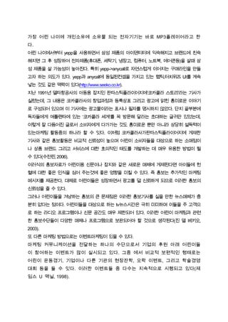 가장 어린 나이에 개인소유에 소유물 되는 전자기기는 바로 MP3플레이어라고 한
다.
어린 나이에서부터 yepp을 사용하면서 삼성 제품의 아이덴티티에 익숙해지고 브랜드에 친숙
해지면 그 후 성장하여 전자제품(휴대폰, 세탁기, 냉장고, 컴퓨터, 노트북, 에어콘등)을 살때 삼
성 제품을 살 가능성이 높아진다. 특히 yepp->anycall로 자연스럽게 이어지는 구매라인을 만들
고자 하는 의도가 있다. yepp과 anycall에 동일된컨셉을 가지고 있는 햅틱,터치위즈 UI를 계속
넣는 것도 같은 맥락이 있다(http://www.seeko.co.kr).
지난 1991년 델타항공사의 아동용 잡지인 판타스틱플라이어지에‘코카콜라 스토리’라는 기사가
실렸는데, 그 내용은 코카콜라사의 창업과정과 등록상표 그리고 광고에 얽힌 흥미로운 이야기
로 구성되어 있으며 이 기사에는 광고물이라는 표시나 필자를 명시하지 않았다. 단지 끝부분에
독자들에게 애틀랜타에 있는 ‘코카콜라 세계’를 꼭 방문해 달라는 초대하는 글귀만 있었는데,
이렇게 잘 다듬어진 글로서 소비자에게 다가가는 것도 흥미로운 뿐만 아니라 상당히 설득력이
있는마케팅 활동중의 하나라 할 수 잇다. 이처럼 코카콜라사가판타스틱플라이어지에 게재한
기사와 같은 홍보활동은 비교적 신뢰성이 높으며 어린이 소비자들을 대상으로 하는 소매점이
나 상품 브랜드 그리고 서비스에 대한 호의적인 태도를 개발하는 데 매우 유용한 방법이 될
수 있다(수전린, 2006).
이러식의 홍보자료가 어린이용 신문이나 잡지와 같은 새로운 매체에 게제된다면 아이들에 헌
혈에 대한 좋은 인식을 심어 주는것에 좋은 영향을 미칠 수 있다. 즉 홍보는 추가적인 마케팅
메시지를 제공한다. 대체로 어린이들은 성장하면서 광고를 덜 신뢰하게 되므로 이러한 홍보의
신뢰성을 줄 수 있다.
그러나 어린이들을 겨냥하는 홍보의 큰 문제점은 이러한 홍보기사를 실을 만한 뉴스매체가 충
분히 없다는 점이다. 어린이들을 대상으로 하는 tv뉴스시간은 극히 미미하며 이들을 주 고객으
로 하는 라디오 프로그램이나 신문 공간도 매우 제한되어 있다. 이러한 어린이 마케팅과 관련
한 홍보수단들이 다양한 매체나 프로그램으로 보완되어야 할 것으로 생각된다(진 델 베키오,
2003).
또 다른 마케팅 방법으로는 이벤트마케팅이 있을 수 있다.
마케팅 커뮤니케이션을 전달하는 하나의 수단으로서 기업의 후원 아래 어린이들
이 참여하는 이벤트가 많이 실시되고 있다. 그중 에서 비교적 보편적인 형태로는
어린이 운동경기, 기업이나 다른 기관의 현장잔학, 오락 이벤트, 그리고 학술경영
대회 등을 들 수 잇다. 이러한 이벤트들 중 다수는 지속적으로 시행되고 있다(제
임스 U 맥닐, 1998).
 