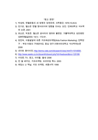 *참고 문헌*
1) 박성태, 헌혈운동의 새 방향과 당면과제. 의학동인. 1979;15;45-9.
2) 전기순, 혈소판 헌혈 참여의지에 영향을 미치는 요인. 인제대학교 석사학
위 논문. 2001
3) 최소은, 박호란. 혈소판 공여자의 염려와 불편감. 가톨릭대학교 성모병원
성분헌혈실2000; 14(1) : 172-81.
4) 원진숙, 아동발달에 따른 키즈패션마케팅(Kids Fashion Marketing) 전략연
구 : 부모·아동의 구매관여도 중심 연구.이화여자대학교 석사학위논문
2008
5) 네이트 용어사전, http://terms.nate.com/dicsearch/view.html?i=1014000.
6) http://www.seeko.co.kr/zboard4/zboard.php?id=freeboard&no=120186
7) 수전린. TV, 광고, 아이들. 들녘 2006
8) 진 델 베키오. 키즈마케팅. 프리미엄 북스 2003
9) 제임스 U 맥닐. 키즈 마케팅. 세종서적 1998
 