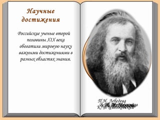 Научные
достижения
Российские ученые второй
половины ХIХ века
обогатили мировую науку
важными достижениями в
разных областях знания.
И. И. Мечников
П.Н. Лебедева
К. А. ТимирязевК. Э. ЦиолковскийИ. П. ПавловВ. И. Вернадский
Исследователь
физиологии
растений. Избрание
почетным доктором
Кембриджского
университета;
1908г– Нобелевская
премия за
исследования в
области иммунологии
и инфекционных
заболеваний;
Физиолог. 1904г
Нобелевская премия
за труды по
физиологии
кровообращения и
пищеварения.
Первопроходец в
разработке теории
движения
реактивных
аппаратов и
ракетной техники.
Разработал целостное
учение о биосфере и эволюции
биосферы в ноосферу, в
которой человеческий разум
и деятельность людей
становится определяющим
фактором в развитии
человечества.
Создатель первой русской
научной школы физиков,
на Международном
конгрессе физиков
принесло ему мировую
славу.
 