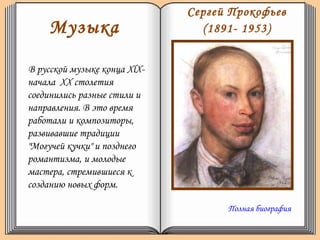 Музыка
В русской музыке конца XlX-
начала XX столетия
соединились разные стили и
направления. В это время
работали и композиторы,
развивавшие традиции
"Могучей кучки" и позднего
романтизма, и молодые
мастера, стремившиеся к
созданию новых форм.
Сергей Прокофьев
(1891- 1953)
Полная биография
 