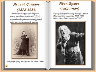 Леонид Собинов
(1872-1934)
Выдающийся русский оперный
певец, народный артист РСФСР,
крупнейший представитель русской
классической вокальной школы.
Иван Ершов
(1867-1929)
Русский оперный певец, тенор. Солист
Мариинского театра в 1895-1929
годах. Народный артист СССР.
Покинул сцену в возрасте 60 лет в 1933 г.
 