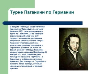 Турне Паганини по Германии
С августа 1829 года, когда Паганини
приехал во Франкфурт, по начало
февраля 1831 года продолжалось
турне по Германии. За 18 месяцев
скрипач играл более чем в 30
городах, в концертах, различных
дворах и в салонах - почти 100 раз.
Паганини чувствовал себя на
взлете, выступления проходили с
Огромным успехом, он почти не
болел. Весной 1830 года Паганини
концертирует в городах Вестфалии. В
январе 1831 года Паганини дает
последний концерт в Германии - в
Карлсруэ, и в феврале он уже во
Франции. Два концерта в Страсбурге
вызвали такой восторг, который
напомнил итальянский и венский
приемы.
 