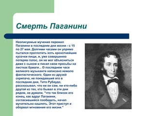 Смерть Паганини
Неописуемые мучения пережил
Паганини в последние дни жизни - с 15
по 27 мая. Долгими часами он упрямо
пытался проглотить хоть крохотнейшие
кусочки пищи, и, уже совершенно
потеряв голос, он не мог объясниться
даже с сыном и писал свои просьбы на
листках бумаги... О последнем часе
великого музыканта написано немало
фантастического. Один из друзей
скрипача, не покидавший его в
последние дни, Тито Рубаудо,
рассказывал, что ни он сам, ни кто-либо
другой из тех, кто бывал в эти дни
рядом, не думали, "что так близок его
конец, как вдруг Паганини,
согласившийся пообедать, начал
мучительно кашлять. Этот приступ и
оборвал мгновения его жизни."
 